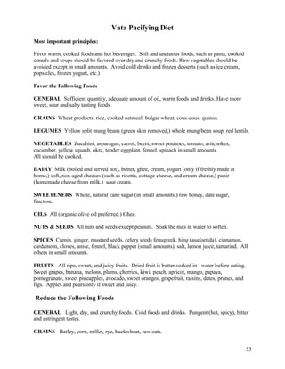 Vata Pacifying Diet
Most important principles:
Favor warm, cooked foods and hot beverages. Soft and unctuous foods, such as pasta, cooked
cereals and soups should be favored over dry and crunchy foods. Raw vegetables should be
avoided except in small amounts. Avoid cold drinks and frozen desserts (such as ice cream,
popsicles, frozen yogurt, etc.)
Favor the Following Foods
GENERAL Sufficient quantity, adequate amount of oil, warm foods and drinks. Have more
sweet, sour and salty tasting foods.
GRAINS Wheat products, rice, cooked oatmeal, bulgar wheat, cous-cous, quinoa.
LEGUMES Yellow split mung beans (green skin removed,) whole mung bean soup, red lentils.
VEGETABLES Zucchini, asparagus, carrot, beets, sweet potatoes, tomato, artichokes,
cucumber, yellow squash, okra, tender eggplant, fennel, spinach in small amounts.
All should be cooked.
DAIRY Milk (boiled and served hot), butter, ghee, cream, yogurt (only if freshly made at
home,) soft, non-aged cheeses (such as ricotta, cottage cheese, and cream cheese,) panir
(homemade cheese from milk,) sour cream.
SWEETENERS Whole, natural cane sugar (in small amounts,) raw honey, date sugar,
fructose.
OILS All (organic olive oil preferred.) Ghee.
NUTS & SEEDS All nuts and seeds except peanuts. Soak the nuts in water to soften.
SPICES Cumin, ginger, mustard seeds, celery seeds fenugreek, hing (asafoetida), cinnamon,
cardamom, cloves, anise, fennel, black pepper (small amounts), salt, lemon juice, tamarind. All
others in small amounts.
FRUITS All ripe, sweet, and juicy fruits. Dried fruit is better soaked in water before eating.
Sweet grapes, banana, melons, plums, cherries, kiwi, peach, apricot, mango, papaya,
pomegranate, sweet pineapples, avocado, sweet oranges, grapefruit, raisins, dates, prunes, and
figs. Apples and pears only if sweet and juicy.

Reduce the Following Foods
GENERAL Light, dry, and crunchy foods. Cold foods and drinks. Pungent (hot, spicy), bitter
and astringent tastes.
GRAINS Barley, corn, millet, rye, buckwheat, raw oats.
53

 