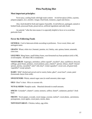 Pitta Pacifying Diet
Most important principles:
Favor juicy, cooling foods with high water content. Avoid hot spices (chiles, cayenne,
jalepeno peppers, etc.), alcohol, vinegar, fried foods, tomatoes, yogurt and cheese..
Also, food should be fresh and organic if possible. Avoid leftovers, packaged, canned or
bottled foods, processed foods, preservatives, artificial ingredients and salty foods.
An asterisk * after the item means it is especially helpful to favor or to avoid that
particular food.

Favor the Following Foods
GENERAL Cool to lukewarm drinks according to preference. Favor sweet, bitter, and
astringent tastes.
GRAINS Wheat, white rice ( basmati, jasmine, etc.) barley, oats, quinoa, kamut, amaranth,
cous-cous.
LEGUMES Mung beans, small kidney beans, non-fermented soy bean products (tofu is OK,
avoid tempeh). All others OK in moderation.
VEGETABLES Asparagus, artichokes, yellow squash*, zucchini*, okra, cauliflower, broccoli,
cabbage, green beans, potatoes, sweet potatoes, peas, cilantro*, sprouts, lettuce, chard*, brussel
sprouts, parsley, cucumber*, kale*, bok choy*, winter squashes*, sweet corn, all green leafy
vegetables* except spinach.
DAIRY Milk* (boiled and served cool to warm), butter, ghee*, sweet lassi*, cream, panir
(homemade cheese from milk).
SWEETENERS Whole, natural sugar cane (in small amounts,) date sugar.
OILS Ghee* is best. Olive or coconut oils.
NUTS & SEEDS Pumpkin seeds. Blanched almonds in small amounts.
SPICES Coriander*, cilantro*, cumin, turmeric, saffron, fennel*, cardamom, parsley*, fresh
basil.
FRUITS Sweet grapes, avocado, sweet mango, coconut, melons*, sweet plums, persimmon,
pomegranate, sweet apples, sweet pears, raisins, dates.
NONVEGETARIAN: Chicken, turkey, egg white.

57

 