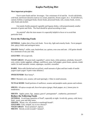Kapha Pacifying Diet
Most important principles:
Favor warm foods and hot beverages. Eat a minimum of oil and fat. Avoid cold drinks,
cold food, and frozen desserts (such as ice cream, popsicles, frozen yogurt, etc.) Avoid leftovers,
canned, bottled, or packaged foods, frozen foods, processed foods, rich, creamy foods, sweets,
salty foods and alcohol.
Eat mainly freshly prepared vegetable and legume dishes, with proportionately smaller
amounts of grains and fruits. The food should be spiced according to taste.
An asterisk* after the item means it is especially helpful to favor or to avoid that
particular food.

Favor the Following Foods
GENERAL Lighter diet of less rich foods. Favor dry, light and crunchy foods. Favor pungent
(hot, spicy), bitter and astringent tastes.
GRAINS Barley*, millet, corn, buckwheat, rye, quinoa, cous cous and oats. (All grains should
be a minimum of one year old).
LEGUMES All except tofu.
VEGETABLES All green leafy vegetables*, carrot, beets, white potatoes, artichoke, broccoli*,
corn, celery, tender eggplant, cabbage, cauliflower, peas, bell pepper, green beans, sprouts, tender
radish. In small amounts: tomato, asparagus, zucchini, cucumber.
DAIRY Skim milk (boiled and served hot), small amounts of ghee and lassi made of nonfat
yogurt (1part yogurt :4 parts water dilution.)
SWEETENERS Raw honey*.
OILS Mustard, corn, sesame, (all used sparingly.) Ghee in small amounts.
NUTS & SEEDS Small portions of sunflower, sesame and pumpkin seeds, pecans and walnuts.
SPICES All spices except salt; favor hot spices (ginger, black pepper, etc.), lemon juice in
moderation.
FRUITS Apples, pears, figs, papaya, guava*, pomegranate*, cranberries, persimmon*.

Reduce the Following Foods
GENERAL Avoid large quantities of food*, especially at night. Avoid oily, greasy, cold, heavy
food; sweet, sour and salty tastes.
GRAINS Wheat, rice, all yeasted or sourdough breads*.
LEGUMES Tofu, tempeh, soy or rice cheeses*.
VEGETABLES Sweet potatoes*, tapioca.
FRUITS Strictly avoid avocado*, banana*,
59

 