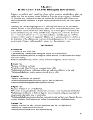 Chapter 5
The Divisions of Vata, Pitta and Kapha; The Subdoshas
Just as we saw earlier it wasn't enough just to know we had ama as we wanted to know where we
had the ama. Now our next step with the doshas is to determine where the dosha is imbalanced.
All the doshas have a variety of functions and locations. By determining which function and
location that dosha is imbalanced in we gain greater power in understanding and removing our
imbalances.
Fortunately the Vedic Rishis perception was so acute they were able to see and describe the
different divisions of each of the three doshas. There are five subdivisions of each dosha, each
with a different location and function within the body. For example "prana" Vata controls the
movement of nervous system activity in the brain area. "Apana" Vata controls the downward
flow of elimination in the lower bowel area. Prana and apana vata imbalances are both Vata
imbalances but they clearly will require very different sets of recommendations. So let's look at
the descriptions of the subdoshas and symptoms of their imbalance to see if we can learn more
about the state of balance within us and why we may have the symptoms we have.
• Vata Subdoshas
1) Prana Vata:
*Located in the head, brain, chest
*Upward moving. Enlivens the nervous system, senses, emotion and intellect
* Imbalance created by overwork on computers, mental pressure, lack of oils in the diet, mental
work in the evening
* Imbalance linked to worry, anxiety, asthma, respiratory complaints, tension headaches
2) Udana Vata
* Located in the throat and lungs
* Controls speech. Often blocked and congested during colds.
* Imbalance created by ama building up in chest and neck area, cold drafts on the neck
* Imbalance linked to dry coughs, earaches, speech defects, colds
3) Samana Vata
* Located in the stomach and intestines
* Controls movement of food through the digestive tract and peristalsis
* Imbalance linked to improper digestion poor assimilation
4) Apana Vata
* Located in the colon and lower abdomen
* Downward moving, Responsible for elimination of wastes, sexual function and menstruation.
* Imbalance created by ama in the lower digestive tract, overeating, eating ama creating food,
being too active during the time of menstruation
* Imbalance linked to constipation, diarrhea menstrual disorder and back pain. Apana is the most
common imbalance found in people and is often the source of other imbalanced doshas.
5) Vyana Vata
* Located throughout the body via the nervous system, skin and circulatory system
* Governs the various aspects of circulation
* Imbalance created by excessive thinking and worrying
60

 
