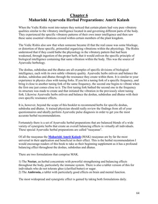 Chapter 6
Maharishi Ayurveda Herbal Preparations: Amrit Kalash
When the Vedic Rishis went into nature they noticed that certain plants had very pure vibratory
qualities similar to the vibratory intelligence located in and governing different parts of the body.
They experienced the specific vibratory patterns of their own inner intelligence and then saw
these same essential vibrations existed within certain members of the plant kingdom.
The Vedic Rishis also saw that when someone became ill that the real cause was some blockage,
or distortion of these specific, primordial organizing vibrations within the physiology. The Rishis
understood that if they could bathe the physiology in the vibratory pattern that had been
weakened, through ingestion of the proper herb, that it would enliven the specific principle of
biological intelligence containing that same vibration within the body. This was the source of
Ayurvedic herbology.
The doshas, subdoshas and the dhatus are all examples of specific divisions of biological
intelligence, each with its own subtle vibratory quality. Ayurvedic herbs enliven and balance the
doshas, subdoshas and dhatus through the resonance they create within them. It is similar to your
experience in physics class with tuning forks. If you hit a tuning fork of a specific frequency, and
bring it close to another tuning fork of the same frequency, the second one begins to vibrate when
the first one just comes close to it. The first tuning fork bathed the second one in the frequency
its structure was made to create and that initiated the vibration in the previously silent tuning
fork. Likewise Ayurvedic herbs enliven and balance the doshas, subdoshas and dhatus with their
own specific resonance effects.
It is, however, beyond the scope of this booklet to recommend herbs for specific doshas,
subdosha and dhatus. A trained physician should really review the findings from all of your
questionnaires and ideally perform Ayurvedic pulse diagnosis in order to get you the most
accurate herbal recommendations.
Fortunately there is a set of Ayurvedic herbal preparations that are balanced blends of a wide
variety of synergistic herbs that create an overall balancing effects in virtually all individuals.
These special Ayurvedic herbal preparations are called "rasayanas".
Of all the rasayanas the Maharishi Amrit Kalash (MAK) rasayanas are by far the most
universal in their application and beneficial in their effect. This is the herbal recommendation I
would encourage readers of this book to take as their beginning supplement as it has a profound
balancing effect throughout the doshas, subdoshas and dhatus.
There are two formulations that comprise MAK.
1) The Nectar, an herbal concentrate with powerful strengthening and balancing effects
throughout the body, particularly the immune system. There is also a tablet version of this for
individuals who do not tolerate ghee (clarified butter) or sugar.
2) The Ambrosia, a tablet with particularly good effects on brain and mental function.
The most widespread and synergistic effect is gained by taking both formulations daily.

64

 