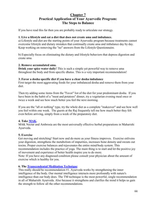 Chapter 7
Practical Application of Your Ayurvedic Program:
The Steps to Balance
If you have read this far then you are probably ready to articulate our strategy.
1. Live a lifestyle and eat a diet that does not create ama and imbalance.
a) Lifestyle and diet are the starting points of your Ayurvedic program because treatments cannot
overcome lifestyle and dietary mistakes that continually create ama and imbalance day by day.
Keep working on removing the "no" answers from the Lifestyle Questionnaire.
b) Especially focus on eliminating the dietary and lifestyle behaviors that depress digestion and
create ama.
2. Remove accumulated ama.
Drink your spice water daily! This is such a simple yet powerful way to remove ama
throughout the body and from specific dhatus. This is a very important recommendation!
3. Favor a dosha specific diet if you have a clear dosha imbalance
First target the most aggravating foods for your imbalanced dosha and remove them from your
diet.
Then try adding some items from the "Favor" list of the diet for your predominant dosha. If you
have been in the habit of a "meat and potatoes" dinner, try a vegetarian evening meal once or
twice a week and see how much better you feel the next morning.
If you are the "all or nothing" type, try the whole diet as a complete "makeover" and see how well
you feel within one week. The guests at the Raj frequently tell me how much better they felt
even before arriving, simply from a week of the preparatory diet.
4. Take MAK.
MAK Nectar and Ambrosia are the most universally effective herbal preparations in Maharishi
Ayurveda.
5. Exercise
Get moving and stretching! Start now and do more as your fitness improves. Exercise enlivens
your digestion, strengthens the metabolism of impurities, increases bone density and sweats out
toxins. Proper exercise balances and rejuvenates the entire mind/body system. This
recommendation includes the practice of yoga. The main thing is to start and let the positive joy
of movement and experience of better health inspire you to do more.
Note: If you have any diagnosed condition please consult your physician about the amount of
exercise which is healthy for you.
6. The Transcendental Meditation Technique
This really should be recommendation #1. Ayurveda works by strengthening the inner
intelligence of the body. Our mental intelligence interacts more profoundly with nature's
intelligence than our body does. The TM technique is the most powerful, single recommendation
in all of Maharishi Ayurveda. Also because it strengthens and clarifies the mind it helps us gain
the strength to follow all the other recommendations.
66

 