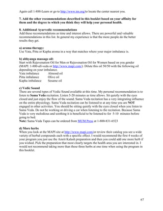 Again call 1-888-Learn or go to http://www.tm.org/to locate the center nearest you.
7. Add the other recommendations described in this booklet based on your affinity for
them and the degree to which you think they will help your personal health.
8. Additional Ayurvedic recommendations
Add these recommendations as time and interest allows. There are powerful and valuable
recommendations in this list. In general my experience is that the more people do the better
results they get.
a) aroma therapy:
Use Vata, Pitta or Kapha aroma in a way that matches where your major imbalance is.
b) abhyanga massage oil:
Start with Rejuvenation Oil for Men or Rejuvenation Oil for Women based on you gender
(MAPI: 1-800-all-veda or http://www.mapi.com/). Dilute this oil 50/50 with the following oil
depending on your imbalance.
Vata imbalance
Almond oil
Pitta imbalance
Olive oil
Kapha imbalance
Sesame oil
c) Vedic Sound
There are several types of Vedic Sound available at this time. My personal recommendation is to
listen to Sama Veda recitation. Listen 5-20 minutes as time allows. Sit quietly with the eyes
closed and just enjoy the flow of the sound. Sama Veda recitation has a very integrating influence
on the entire physiology. Sama Veda recitation can be listened to at any time you are NOT
engaged in other activities. You should be sitting quietly with the eyes closed when you listen to
Sama Veda. Do not be working or driving a car when listening to the recitation. Because Sama
Veda is very melodious and soothing it is beneficial to be listened to for 5-10 minutes before
going to bed.
Note: Sama Veda Tapes can be ordered from MUM Press at 1-800-831-6523
d) More herbs
When you look at the MAPI site at http://www.mapi.com/or review their catalog you see a wide
variety of herbal compounds each with a specific effect. I would recommend the first 4 weeks of
your program you just use the Amrit Kalash preparation and then you could add one more herb if
you wished. Pick the preparation that most clearly targets the health area you are interested in. I
would not recommend taking more than these three herbs at one time when using the program in
this booklet.

67

 