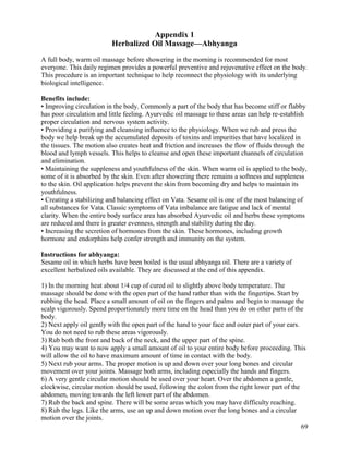 Appendix 1
Herbalized Oil Massage—Abhyanga
A full body, warm oil massage before showering in the morning is recommended for most
everyone. This daily regimen provides a powerful preventive and rejuvenative effect on the body.
This procedure is an important technique to help reconnect the physiology with its underlying
biological intelligence.
Benefits include:
• Improving circulation in the body. Commonly a part of the body that has become stiff or flabby
has poor circulation and little feeling. Ayurvedic oil massage to these areas can help re-establish
proper circulation and nervous system activity.
• Providing a purifying and cleansing influence to the physiology. When we rub and press the
body we help break up the accumulated deposits of toxins and impurities that have localized in
the tissues. The motion also creates heat and friction and increases the flow of fluids through the
blood and lymph vessels. This helps to cleanse and open these important channels of circulation
and elimination.
• Maintaining the suppleness and youthfulness of the skin. When warm oil is applied to the body,
some of it is absorbed by the skin. Even after showering there remains a softness and suppleness
to the skin. Oil application helps prevent the skin from becoming dry and helps to maintain its
youthfulness.
• Creating a stabilizing and balancing effect on Vata. Sesame oil is one of the most balancing of
all substances for Vata. Classic symptoms of Vata imbalance are fatigue and lack of mental
clarity. When the entire body surface area has absorbed Ayurvedic oil and herbs these symptoms
are reduced and there is greater evenness, strength and stability during the day.
• Increasing the secretion of hormones from the skin. These hormones, including growth
hormone and endorphins help confer strength and immunity on the system.
Instructions for abhyanga:
Sesame oil in which herbs have been boiled is the usual abhyanga oil. There are a variety of
excellent herbalized oils available. They are discussed at the end of this appendix.
1) In the morning heat about 1/4 cup of cured oil to slightly above body temperature. The
massage should be done with the open part of the hand rather than with the fingertips. Start by
rubbing the head. Place a small amount of oil on the fingers and palms and begin to massage the
scalp vigorously. Spend proportionately more time on the head than you do on other parts of the
body.
2) Next apply oil gently with the open part of the hand to your face and outer part of your ears.
You do not need to rub these areas vigorously.
3) Rub both the front and back of the neck, and the upper part of the spine.
4) You may want to now apply a small amount of oil to your entire body before proceeding. This
will allow the oil to have maximum amount of time in contact with the body.
5) Next rub your arms. The proper motion is up and down over your long bones and circular
movement over your joints. Massage both arms, including especially the hands and fingers.
6) A very gentle circular motion should be used over your heart. Over the abdomen a gentle,
clockwise, circular motion should be used, following the colon from the right lower part of the
abdomen, moving towards the left lower part of the abdomen.
7) Rub the back and spine. There will be some areas which you may have difficulty reaching.
8) Rub the legs. Like the arms, use an up and down motion over the long bones and a circular
motion over the joints.
69

 