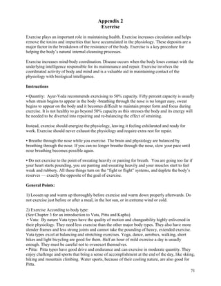 Appendix 2
Exercise
Exercise plays an important role in maintaining health. Exercise increases circulation and helps
remove the toxins and impurities that have accumulated in the physiology. These deposits are a
major factor in the breakdown of the resistance of the body. Exercise is a key procedure for
helping the body’s natural internal cleansing processes.
Exercise increases mind-body coordination. Disease occurs when the body loses contact with the
underlying intelligence responsible for its maintenance and repair. Exercise involves the
coordinated activity of body and mind and is a valuable aid in maintaining contact of the
physiology with biological intelligence.
Instructions
• Quantity: Ayur-Veda recommends exercising to 50% capacity. Fifty percent capacity is usually
when strain begins to appear in the body -breathing through the nose is no longer easy, sweat
begins to appear on the body and it becomes difficult to maintain proper form and focus during
exercise. It is not healthy to go beyond 50% capacity as this stresses the body and its energy will
be needed to be diverted into repairing and re-balancing the effect of straining.
Instead, exercise should energize the physiology, leaving it feeling exhilarated and ready for
work. Exercise should never exhaust the physiology and require extra rest for repair.
• Breathe through the nose while you exercise. The brain and physiology are balanced by
breathing through the nose. If you can no longer breathe through the nose, slow your pace until
nose breathing becomes possible again.
• Do not exercise to the point of sweating heavily or panting for breath. You are going too far if
your heart starts pounding, you are panting and sweating heavily and your muscles start to feel
weak and rubbery. All these things turn on the “fight or flight” systems, and deplete the body’s
reserves — exactly the opposite of the goal of exercise.
General Points:
1) Loosen up and warm up thoroughly before exercise and warm down properly afterwards. Do
not exercise just before or after a meal, in the hot sun, or in extreme wind or cold.
2) Exercise According to body type:
(See Chapter 3 for an introduction to Vata, Pitta and Kapha)
• Vata: By nature Vata types have the quality of motion and changeability highly enlivened in
their physiology. They need less exercise than the other major body types. They also have more
slender frames and less strong joints and cannot take the pounding of heavy, extended exercise.
Vata types excel at balancing and stretching exercises. Yoga, dance, aerobics, walking, short
hikes and light bicycling are good for them. Half an hour of mild exercise a day is usually
enough. They must be careful not to overexert themselves.
• Pitta: Pitta types have good drive and endurance and can exercise in moderate quantity. They
enjoy challenge and sports that bring a sense of accomplishment at the end of the day, like skiing,
hiking and mountain climbing. Water sports, because of their cooling nature, are also good for
Pitta.
71

 