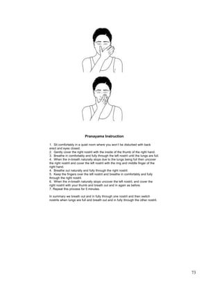 Pranayama Instruction
1. Sit comfortably in a quiet room where you won’t be disturbed with back
erect and eyes closed.
2. Gently cover the right nostril with the inside of the thumb of the right hand.
3. Breathe in comfortably and fully through the left nostril until the lungs are full.
4. When the in-breath naturally stops due to the lungs being full then uncover
the right nostril and cover the left nostril with the ring and middle finger of the
right hand.
4. Breathe out naturally and fully through the right nostril.
5. Keep the fingers over the left nostril and breathe in comfortably and fully
through the right nostril.
6. When the in-breath naturally stops uncover the left nostril, and cover the
right nostril with your thumb and breath out and in again as before.
7. Repeat this process for 5 minutes.
In summary we breath out and in fully through one nostril and then switch
nostrils when lungs are full and breath out and in fully through the other nostril.

73

 