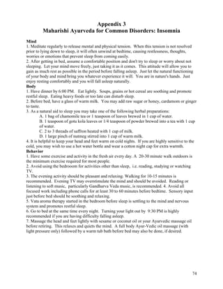 Appendix 3
Maharishi Ayurveda for Common Disorders: Insomnia
Mind
1. Meditate regularly to release mental and physical tension. When this tension is not resolved
prior to lying down to sleep, it will often unwind at bedtime, causing restlessness, thoughts,
worries or emotions that prevent sleep from coming easily.
2. After getting in bed, assume a comfortable position and don't try to sleep or worry about not
sleeping. Let your mind move freely, just taking it as it comes. This attitude will allow you to
gain as much rest as possible in the period before falling asleep. Just let the natural functioning
of your body and mind bring you whatever experience it will. You are in nature's hands. Just
enjoy resting comfortably and you will fall asleep naturally.
Body
1. Have dinner by 6:00 PM. Eat lightly. Soups, grains or hot cereal are soothing and promote
restful sleep. Eating heavy foods or too late can disturb sleep.
2. Before bed, have a glass of warm milk. You may add raw sugar or honey, cardamom or ginger
to taste.
3. As a natural aid to sleep you may take one of the following herbal preparations:
A. 1 bag of chamomile tea or 1 teaspoon of leaves brewed in 1 cup of water.
B. 1 teaspoon of gotu kola leaves or 1/4 teaspoon of powder brewed into a tea with 1 cup
of water.
C. 2 to 3 threads of saffron heated with 1 cup of milk.
D. 1 large pinch of nutmeg stirred into 1 cup of warm milk.
4. It is helpful to keep your head and feet warm on cold nights. If you are highly sensitive to the
cold, you may wish to use a hot water bottle and wear a cotton night cap for extra warmth.
Behavior
1. Have some exercise and activity in the fresh air every day. A 20-30 minute walk outdoors is
the minimum exercise required for most people.
2. Avoid using the bedrooom for activities other than sleep, i.e. reading, studying or watching
TV.
3. The evening activity should be pleasant and relaxing. Walking for 10-15 minutes is
recommended. Evening TV may overstimulate the mind and should be avoided. Reading or
listening to soft music, particularly Gandharva Veda music, is recommended. 4. Avoid all
focused work including phone calls for at least 30 to 60 minutes before bedtime. Sensory input
just before bed should be soothing and relaxing.
5. Vata aroma therapy started in the bedroom before sleep is settling to the mind and nervous
system and promotes restful sleep.
6. Go to bed at the same time every night. Turning your light out by 9:30 PM is highly
recommended if you are having difficulty falling asleep.
7. Massage the head and feet lightly with sesame or coconut oil or your Ayurvedic massage oil
before retiring. This relaxes and quiets the mind. A full body Ayur-Vedic oil massage (with
light pressure only) followed by a warm tub bath before bed may also be done, if desired.

74

 