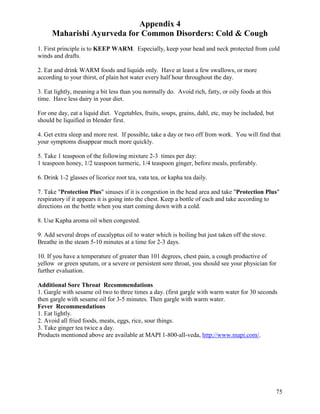 Appendix 4
Maharishi Ayurveda for Common Disorders: Cold & Cough
1. First principle is to KEEP WARM. Especially, keep your head and neck protected from cold
winds and drafts.
2. Eat and drink WARM foods and liquids only. Have at least a few swallows, or more
according to your thirst, of plain hot water every half hour throughout the day.
3. Eat lightly, meaning a bit less than you normally do. Avoid rich, fatty, or oily foods at this
time. Have less dairy in your diet.
For one day, eat a liquid diet. Vegetables, fruits, soups, grains, dahl, etc, may be included, but
should be liquified in blender first.
4. Get extra sleep and more rest. If possible, take a day or two off from work. You will find that
your symptoms disappear much more quickly.
5. Take 1 teaspoon of the following mixture 2-3 times per day:
1 teaspoon honey, 1/2 teaspoon turmeric, 1/4 teaspoon ginger, before meals, preferably.
6. Drink 1-2 glasses of licorice root tea, vata tea, or kapha tea daily.
7. Take "Protection Plus" sinuses if it is congestion in the head area and take "Protection Plus"
respiratory if it appears it is going into the chest. Keep a bottle of each and take according to
directions on the bottle when you start coming down with a cold.
8. Use Kapha aroma oil when congested.
9. Add several drops of eucalyptus oil to water which is boiling but just taken off the stove.
Breathe in the steam 5-10 minutes at a time for 2-3 days.
10. If you have a temperature of greater than 101 degrees, chest pain, a cough productive of
yellow or green sputum, or a severe or persistent sore throat, you should see your physician for
further evaluation.
Additional Sore Throat Recommendations
1. Gargle with sesame oil two to three times a day. (first gargle with warm water for 30 seconds
then gargle with sesame oil for 3-5 minutes. Then gargle with warm water.
Fever Recommendations
1. Eat lightly.
2. Avoid all fried foods, meats, eggs, rice, sour things.
3. Take ginger tea twice a day.
Products mentioned above are available at MAPI 1-800-all-veda, http://www.mapi.com/.

75

 
