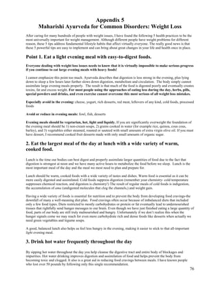 Appendix 5
Maharishi Ayurveda for Common Disorders: Weight Loss
After caring for many hundreds of people with weight issues, I have found the following 5 health practices to be the
most universally important for weight management. Although different people have weight problems for different
reason, these 5 tips address fundamental lifestyle habits that affect virtually everyone. The really good news is that
these 5 powerful tips are easy to implement and can bring about great changes in your life and health once in place.

Point 1. Eat a light evening meal with easy-to-digest foods.
Everyone dealing with weight loss issues needs to know that it is virtually impossible to make serious progress
if you continue to eat large evening meals with heavy foods!
I cannot emphasize this point too much. Ayurveda describes that digestion is less strong in the evening, plus lying
down to sleep a few hours later further slows down digestion, metabolism and circulation. The body simply cannot
assimilate large evening meals properly. The result is that much of the food is digested poorly and eventually creates
toxins, fat and excess weight. For most people using the approaches of eating less during the day, herbs, pills,
special powders and drinks, and even exercise cannot overcome this most serious of all weight loss mistakes.
Especially avoid in the evening: cheese, yogurt, rich desserts, red meat, leftovers of any kind, cold foods, processed
foods
Avoid or reduce in evening meals: fowl, fish, desserts
Evening meals should be vegetarian, hot, light and liquidy. If you are significantly overweight the foundation of
the evening meal should be 1) non-cream soups, 2) grains cooked in water (for example rice, quinoa, cous cous,
barley), and 3) vegetables either steamed, roasted or sauteed with small amounts of extra virgin olive oil. If you must
have dessert, I recommend cooked fruit desserts made with only small amounts of organic sugar.

2. Eat the largest meal of the day at lunch with a wide variety of warm,
cooked food.
Lunch is the time our bodies can best digest and properly assimilate larger quantities of food due to the fact that
digestion is strongest at noon and we have many active hours to metabolize the food before we sleep. Lunch is the
most important meal of the day and the meal we most need to plan and prepare for.
Lunch should be warm, cooked foods with a wide variety of tastes and dishes. Warm food is essential as it can be
more easily digested and assimilated. Cold foods suppress digestion (remember your chemistry- cold temperature
suppresses chemical reaction, and digestion is chemistry!) The result of regular meals of cold foods is indigestion,
the accumulation of ama (undigested molecules that clog the channels,) and weight gain.
Having a wide variety of foods is essential for nutrition and to prevent the body from developing food cravings-the
downfall of many a well-meaning diet plan. Food cravings often occur because of imbalanced diets that included
only a few food types. Diets restricted to mostly carbohydrates or protein or fat eventually lead to undernourished
tissues that rightfully send hunger messages to our brain. Even though we have just finished eating a large quantity of
food, parts of our body are still truly malnourished and hungry. Unfortunately if we don’t realize this when the
hunger signals come we may reach for even more carbohydrate rich and dense foods like desserts when actually we
need green vegetables and legume soups.
A good, balanced lunch also helps us feel less hungry in the evening, making it easier to stick to that all-important
light evening meal.

3. Drink hot water frequently throughout the day
By sipping hot water throughout the day you help cleanse the digestive tract and entire body of blockages and
impurities. Hot water drinking improves digestion and assimilation of food and helps prevent the body from
becoming toxic and clogged. It also is a great aid in reducing food cravings between meals. I have known people
who lost over 50 pounds by following only this single recommendation.

76

 