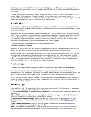 Most people can accomplish the hot water recommendation by getting a good thermos and having a cup sitting on a
small cup-sized hot plate. You can pour your hot water in the cup, put it on the warmer and sip it throughout the day
as you work.
The most purifying and cleansing water is water that has been boiled for about ten minutes. Boiling water for ten
minutes reduces its heaviness (you will usually see a fine powder at the bottom of the pan that consists of
precipitated materials from the water) and energizes the water. Drinking water from your hot water dispenser at work
is better than not drinking any at all, but is not as effective as boiled water.

4. Avoid leftovers
Maharishi Ayurveda holds that putting food back in the refrigerator after it has been cooked seriously deteriorates
the quality of the foods and their digestibility. Even if you heat it up after you take it out of the refrigerator, it has lost
its life giving freshness.
We get more than molecules from food. We also get freshness, life force (prana) and nature’s intelligence from our
foods. Physics tells us there is a classical world of molecules but also a quantum mechanical world of vibration. The
vibration of the deeper fields which comprise nature’s life-force and intelligence get destroyed by cooling cooked
food. As a result leftovers easily lead to improperly digested waste products called “ama” that accumulate in the
body causing toxins, blockages, excessive weight gain and lead to many diseases.
The converse principle sums up the essence of Ayurvedic food guidelines.
“Eat fresh food, freshly prepared”
Because of the activity of our lives, and logistics of shopping and cooking, this simple statement can be difficult to
achieve but every step in this direction will help us with weight management and overall good health.
A convenient way to get a home-cooked, nearly fresh meal of pure, wholesome ingredients for lunch each day, is to
cook barley and lentils (a good fat-busting combination) overnight in a crock pot. In the morning, add chopped
vegetables and some spices sautéed in olive oil (try cumin, black pepper, fresh ginger root, coriander and turmeric.)
Put in a wide-mouth thermos and bring for lunch. Add some rye crackers (another fat busting grain according to
Ayurveda,) and fresh fruit for a well-balanced, pure and nutritious lunch.

5. Get Moving!
I saw a headline in a health paper some time ago that made a good point “Stop Dieting and Start Moving”
Exercise is an antidote for almost everything that ails us. It improves digestion, metabolism, elimination,
complexion, body tone and strength, bone density, and helps us normalize weight. It is also emotionally positive as it
can be enjoyable, increase self-worth and bring us greater energy, freshness and success throughout the day.
At least take time every day to get out and walk. Evaluate your schedule and take walks whenever you can squeeze
them in. Be vigilant to take opportunities to walk. It is especially good to walk after meals and especially healthy to
take a walk after the evening meal.

Additional tips:
a) Go to bed by 10:00 PM. Metabolism of waste products takes place after 10 PM and is reduced by being awake
and active, or eating the proverbial “midnight snack,” at this time
b) Add digestive enhancing, fat-busting spices to your meals like fresh ginger, cumin, black pepper, turmeric and
fenugreek.
c) Keep GOOD snacks around to prevent you eating bad snacks. Examples of good snacks are fresh fruits, dried
fruits, nuts, fresh squeezed vegetable juices and whole grain crackers.
d) Practice meditation and yoga daily to keep mind and body balanced reduce the mental cravings for food.
(Based on hundreds of scientific studies documenting its health benefits, I recommend the TM technique for my
patients)
e) Take a walk in the morning. Exercise of some type outdoors in the morning sun has a powerful positive
influence on mind, emotions and energy throughout the day.
f) Take Panchakarma treatments twice a year. Maharishi Ayurveda recommends panchakarma (the massage,
heat treatments and internal cleansing therapies of Ayurveda) be done twice a year to prevent impurities from

77

 