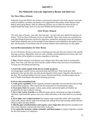 Appendix 6
The Maharishi Ayurveda Approach to Beauty and Skin Care
The Three Pillars of Beauty
Maharishi Ayurveda (MAV), the modern, consciousness-based revival of the ancient Ayurvedic
medicine tradition, considers true beauty to be supported by three pillars; Outer Beauty, Inner
Beauty and Lasting Beauty. Only by enhancing all three can we attain the balanced state of
radiant health that makes each of us the most fulfilled and beautiful person we can be.
Outer Beauty: Roopam
The outer signs of beauty - your skin, hair and nails - are more than just superficial measures of
beauty. They are direct reflections of your overall health. These outer tissues are created by the
inner physiological processes involved in digestion, metabolism and proper tissue development.
Outer beauty depends more on the strength of your digestion and metabolism, the quality of your
diet, and the purity of your blood, than on external cleansers and conditioners you may apply.
General Recommendations for Outer Beauty
As we will discuss, the key to skin care is matching your diet and skin care routine to the specific
skin type you have. Meanwhile, there are some valuable recommendations for lustrous skin, hair
and nails that will be helpful to everyone, regardless of skin type.
1. Diet: Without adequate nourishment, your collagen layer thins and a kind of wasting takes
place. Over time, your skin can shrivel up like a plant without water from lack of nourishment.
To keep your skin plump and glowing:
A. Eat fresh, whole organic foods that are freshly prepared.
Avoid packaged, canned, frozen, processed foods and leftovers. These foods have little
nutritional value and also they are often poorly digested which creates impurities that localize in
the skin. The resulting buildup of toxins causes irritation and blocks circulation depriving the
skin of further nourishment and natural cleansing processes.
B. Favor skin nourishing foods.
1. Leafy green vegetables contain vitamins, minerals (especially iron and calcium) and are high
in antioxidant properties. They nourish the skin and protect it from premature aging.
2. Sweet juicy fruits like grapes, melons, pears, plums and stewed apples at breakfast are
excellent for the skin in almost everyone.
3. Eat a wide variety of grains over different meals and try mixed grain servings at breakfast
and lunch. Add amaranth, quinoa, cous cous, millet and barley to the wheat and rice you already
eat.
4. Favor light, easy to digest proteins like legume soups (especially yellow split mung dhal),
whole milk, paneer (cheese made from boiling milk, adding lemon and straining solids) and lassi
(diluted yogurt and spice drinks).
5. Oils like ghee (clarified butter) and organic, extra virgin olive oil should be included in the
diet as they lubricate, nourish and create lustre in the skin.
6. Use spices like turmeric, cumin, coriander, and black pepper to improve digestion, nourish
the skin and cleanse it of impurities.
79

 