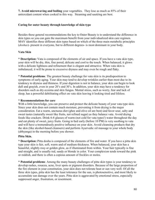 7. Avoid microwaving and boiling your vegetables. They lose as much as 85% of their
antioxidant content when cooked in this way. Steaming and sautéing are best.

Caring for outer beauty through knowledge of skin type
Besides these general recommendations the key to Outer Beauty is to understand the difference in
skin types so you can gain the maximum benefit from your individualized skin care regimen.
MAV identifies three different skin types based on which of the three main metabolic principles
(doshas)- present in everyone, but to different degrees- is most dominant in your body.
Vata Skin
* Description: Vata is composed of the elements of air and space. If you have a vata skin type,
your skin will be dry, thin, fine pored, delicate and cool to the touch. When balanced, it glows
with a delicate lightness and refinement that is elegant and attractive. When vata skin is
imbalanced, it will be prone to excessive dryness and may even be rough and flaky.
* Potential problems: The greatest beauty challenge for vata skin is its predisposition to
symptoms of early aging. Your skin may tend to develop wrinkles earlier than most due to its
tendency to dryness and thinness. If your digestion is not in balance, your skin can begin to look
dull and grayish, even in your 20’s and 30’s. In addition, your skin may have a tendency for
disorders such as dry eczema and skin fungus. Mental stress, such as worry, fear and lack of
sleep, has a powerful debilitating effect on vata skin leaving it looking tired and lifeless.
* Recommendations for care
With a little knowledge, you can preserve and protect the delicate beauty of your vata type skin.
Since your skin does not contain much moisture, preventing it from drying is the major
consideration. Eat a warm, unctuous diet (ghee and olive oil are best) and favor sour, salty and
sweet tastes (naturally sweet like fruits, not refined sugar) as they balance vata. Avoid drying
foods like crackers. Drink 6-8 glasses of warm (not cold for vata types!) water throughout the day
and eat plenty of sweet, juicy fruits. Going to bed early (before 10 PM) is very soothing to vata
and will have a tremendously positive influence on your skin. Avoid cleansing products that dry
the skin (like alcohol-based cleansers) and perform Ayurvedic oil massage to your whole body
(abhyanga) in the morning before you shower.
Pitta Skin.
* Description: Pitta dosha is composed of the elements of fire and water. If you have a pitta skin
type your skin is fair, soft, warm and of medium thickness. When balanced, your skin has a
beautiful, slightly rosy or golden glow, as if illuminated from within. Your hair typically is fine
and straight, and is usually red, sandy or blonde in color. Your complexion tends toward the pink
or reddish, and there is often a copious amount of freckles or moles.
* Potential problems: Among the many beauty challenges of pitta skin types is your tendency to
develop rashes, rosacea, acne, liver spots or pigment disorders. Because of the large proportion of
the fire element in your constitution, your skin does not tolerate heat or sun very well. Of all the
three skin types, pitta skin has the least tolerance for the sun, is photosensitive, and most likely to
accumulate sun damage over the years. Pitta skin is aggravated by emotional stress, especially
suppressed anger, frustration, or resentment.
80

 