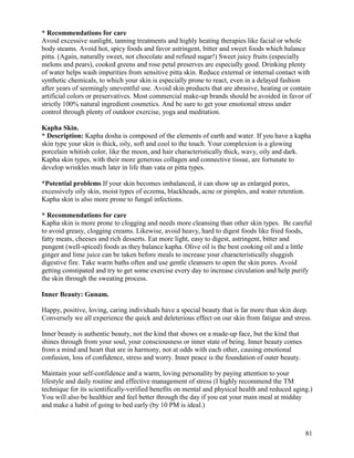 * Recommendations for care
Avoid excessive sunlight, tanning treatments and highly heating therapies like facial or whole
body steams. Avoid hot, spicy foods and favor astringent, bitter and sweet foods which balance
pitta. (Again, naturally sweet, not chocolate and refined sugar!) Sweet juicy fruits (especially
melons and pears), cooked greens and rose petal preserves are especially good. Drinking plenty
of water helps wash impurities from sensitive pitta skin. Reduce external or internal contact with
synthetic chemicals, to which your skin is especially prone to react, even in a delayed fashion
after years of seemingly uneventful use. Avoid skin products that are abrasive, heating or contain
artificial colors or preservatives. Most commercial make-up brands should be avoided in favor of
strictly 100% natural ingredient cosmetics. And be sure to get your emotional stress under
control through plenty of outdoor exercise, yoga and meditation.
Kapha Skin.
* Description: Kapha dosha is composed of the elements of earth and water. If you have a kapha
skin type your skin is thick, oily, soft and cool to the touch. Your complexion is a glowing
porcelain whitish color, like the moon, and hair characteristically thick, wavy, oily and dark.
Kapha skin types, with their more generous collagen and connective tissue, are fortunate to
develop wrinkles much later in life than vata or pitta types.
*Potential problems If your skin becomes imbalanced, it can show up as enlarged pores,
excessively oily skin, moist types of eczema, blackheads, acne or pimples, and water retention.
Kapha skin is also more prone to fungal infections.
* Recommendations for care
Kapha skin is more prone to clogging and needs more cleansing than other skin types. Be careful
to avoid greasy, clogging creams. Likewise, avoid heavy, hard to digest foods like fried foods,
fatty meats, cheeses and rich desserts. Eat more light, easy to digest, astringent, bitter and
pungent (well-spiced) foods as they balance kapha. Olive oil is the best cooking oil and a little
ginger and lime juice can be taken before meals to increase your characteristically sluggish
digestive fire. Take warm baths often and use gentle cleansers to open the skin pores. Avoid
getting constipated and try to get some exercise every day to increase circulation and help purify
the skin through the sweating process.
Inner Beauty: Gunam.
Happy, positive, loving, caring individuals have a special beauty that is far more than skin deep.
Conversely we all experience the quick and deleterious effect on our skin from fatigue and stress.
Inner beauty is authentic beauty, not the kind that shows on a made-up face, but the kind that
shines through from your soul, your consciousness or inner state of being. Inner beauty comes
from a mind and heart that are in harmony, not at odds with each other, causing emotional
confusion, loss of confidence, stress and worry. Inner peace is the foundation of outer beauty.
Maintain your self-confidence and a warm, loving personality by paying attention to your
lifestyle and daily routine and effective management of stress (I highly recommend the TM
technique for its scientifically-verified benefits on mental and physical health and reduced aging.)
You will also be healthier and feel better through the day if you eat your main meal at midday
and make a habit of going to bed early (by 10 PM is ideal.)

81

 