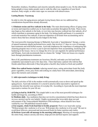 Remember, kindness, friendliness and sincerity naturally attract people to you. On the other hand,
being uptight or tense makes people want to walk the other way, regardless of your facial
structure, body weight, or other outer signs we associate with attractiveness.
Lasting Beauty: Yayastyag
In order to slow the aging process and gain lasting beauty there are two additional key
considerations beyond those already discussed,
1. Eliminate toxins and free radicals in the body: The main deteriorating effects of aging come
as toxins and impurities (called ama in Ayurveda) accumulate throughout the body. These toxins
may begin as free radicals in the body, or over time may become oxidized into free radicals, all of
which contribute to premature aging in the body. For lasting health and beauty it is essential to
avoid and neutralize free radicals, to prevent impurities of all kinds from accumulating and to
remove those that have already become lodged in the body.
The most powerful cleansing therapy in Maharishi Ayurveda is "panchakarma" therapy, a series
of natural treatments ideally performed twice yearly, that involves 5-7 days in a row of massage,
heat treatments and mild herbal enemas. Ayurveda emphasizes the importance of undergoing this
cleansing program once or twice a year to prevent impurities from accumulating, localizing and
hardening in the tissues. Just as we change the oil in our cars regularly for optimal performance
and lifespan, Ayurveda recommends that we cleanse the “sludge” from our tissues on a regular
basis through panchakarma treatments.
Best of all, panchakarma treatments are luxurious, blissful, and make you feel (and look)
completely rejuvenated in just a few days time. I have had many a patient who told me that
friends asked them afterwards if they had gotten a facelift, they looked so fresh and youthful!
Other free radical busters include: reducing mental stress, eating antioxidant foods like leafy
green vegetables, sweet, juicy fruits and cooking on a daily basis with antioxidant, detoxifying
spices like turmeric and coriander.
2. Add rejuvenative techniques to daily living:
The daily activities of life in the modern world systematically wear us down and speed up the
aging process. Ayurveda maintains it is crucial to practice daily rejuvenative regimens to
counteract the stressful wear and tear of everyday life. According to Ayurveda the most important
rejuvenative routines for your life are:
a) Going to bed by 10:00 PM. This simple habit is one of the most powerful techniques for
health and longevity, according to MAV.
b) Meditate daily. Any meditation that does not involve concentration (which has been shown to
increase anxiety) can be very helpful. I highly recommend the twice-daily deep rest and
enlivenment of the Transcendental Meditation (TM) technique, whose benefits have been
verified by over 700 published research studies.
c) Eat organic, whole fresh food that is freshly prepared. There is an Ayurvedic saying:
"Without proper diet. medicine is of no use. With proper diet, medicine is of no need." Be sure to
avoid those leftovers, processed and microwaved foods for better nutrition and vitality.
d) Perform Ayurvedic oil massage in the morning (abhyanga). Morning oil massage purifies
the entire body, reduces anxiety and stress, helps prevent and heal injuries and supports
82

 