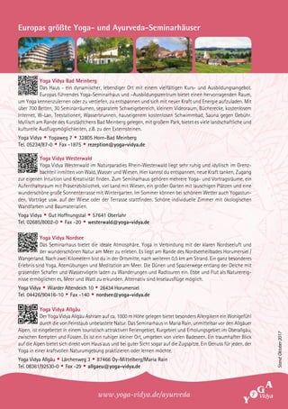 Europas größte Yoga- und Ayurveda-Seminarhäuser
Yoga Vidya Bad Meinberg
Das Haus - ein dynamischer, lebendiger Ort mit einem vielfältigen Kurs- und Ausbildungsangebot.
Europas führendes Yoga-Seminarhaus und –Ausbildungszentrum bietet einen hervorragenden Raum,
um Yoga kennenzulernen oder zu vertiefen, zu entspannen und sich mit neuer Kraft und Energie aufzuladen. Mit
über 700 Betten, 30 Seminarräumen, separatem Schweigebereich, kleinem Videoraum, Bücherecke, kostenlosem
Internet, W-Lan, Teestationen, Wasserbrunnen, hauseigenem kostenlosen Schwimmbad, Sauna gegen Gebühr.
Idyllisch am Rande des Kurstädtchens Bad Meinberg gelegen, mit großem Park, bietet es viele landschaftliche und
kulturelle Ausflugsmöglichkeiten, z.B. zu den Externsteinen.
Yoga Vidya • Yogaweg 7 • 32805 Horn-Bad Meinberg
Tel. 05234/87-0 • Fax -1875 • rezeption@yoga-vidya.de
Yoga Vidya Westerwald
Yoga Vidya Westerwald im Naturparadies Rhein-Westerwald liegt sehr ruhig und idyllisch im Grenz-
bachteil inmitten von Wald, Wasser und Wiesen. Hier kannst du entspannen, neue Kraft tanken, Zugang
zur eigenen Intuition und Kreativität finden. Zum Seminarhaus gehören mehrere Yoga- und Vortragsräume, ein
Aufenthaltsraum mit Präsenzbibliothek, viel Land mit Wiesen, ein großer Garten mit lauschigen Plätzen und eine
wunderschöne große Sonnenterrasse mit Wintergarten. Im Sommer können bei schönem Wetter auch Yogastun-
den, Vorträge usw. auf der Wiese oder der Terrasse stattfinden. Schöne individuelle Zimmer mit ökologischen
Wandfarben und Baumaterialien.
Yoga Vidya • Gut Hoffnungstal • 57641 Oberlahr
Tel. 02685/8002-0 • Fax -20 • westerwald@yoga-vidya.de
Yoga Vidya Nordsee
Das Seminarhaus bietet die ideale Atmosphäre, Yoga in Verbindung mit der klaren Nordseeluft und
der wunderschönen Natur am Meer zu erleben. Es liegt am Rande des Nordseeheilbades Horumersiel /
Wangerland. Nach zwei Kilometern bist du in der Ortsmitte, nach weiteren 0,5 km am Strand. Ein ganz besonderes
Erlebnis sind Yoga, Atemübungen und Meditation am Meer. Die Dünen und Spazierwege entlang der Deiche mit
grasenden Schafen und Wasservögeln laden zu Wanderungen und Radtouren ein. Ebbe und Flut als Naturereig-
nisse ermöglichen es, Meer und Watt zu erkunden. Alternativ sind Inselausflüge möglich.
Yoga Vidya • Wiarder Altendeich 10 • 26434 Horumersiel
Tel. 04426/90416-10 • Fax -140 • nordsee@yoga-vidya.de
Yoga Vidya Allgäu
Der Yoga Vidya Allgäu Ashram auf ca. 1000 m Höhe gelegen bietet besonders Allergikern ein Wohlgefühl
durch die von Feinstaub unbelastete Natur. Das Seminarhaus in Maria Rain, unmittelbar vor den Allgäuer
Alpen, ist eingebettet in einem touristisch attraktiven Feriengebiet, Kurgebiet und Erholungsgebiet im Oberallgäu,
zwischen Kempten und Füssen. Es ist ein ruhiger kleiner Ort, umgeben von vielen Badeseen. Ein traumhafter Blick
auf die Alpen bietet sich direkt vom Haus aus und bei guter Sicht sogar auf die Zugspitze. Ein Genuss für jeden, der
Yoga in einer kraftvollen Naturumgebung praktizieren oder lernen möchte.
Yoga Vidya Allgäu • Lärchenweg 3 • 87466 Oy-Mittelberg/Maria Rain
Tel. 08361/92530-0 • Fax -29 • allgaeu@yoga-vidya.de
www.yoga-vidya.de/ayurveda
Stand:Oktober2017
 