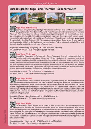 Europas größte Yoga- und Ayurveda- Seminarhäuser
Yoga Vidya Bad Meinberg
Das Haus - ein dynamischer, lebendiger Ort mit einem vielfältigen Kurs- und Ausbildungsangebot.
Europas führendes Yoga-Seminarhaus und –Ausbildungszentrum bietet einen hervorragenden
Raum, um Yoga kennenzulernen oder zu vertiefen, zu entspannen und sich mit neuer Kraft und Ener-
gie aufzuladen. Mit über 700 Betten, 30 Seminarräumen, separatem Schweigebereich, kleinem Video-
raum, Bücherecke, kostenlosem Internet, W-Lan, Teestationen, Wasserbrunnen, kostenlose Nutzung des
Schwimmbades des Reha Zentrums Well Vita zu ausgewiesenen Zeiten, Sauna gegen Gebühr. Idyllisch
am Rande des Kurstädtchens Bad Meinberg gelegen, mit großem Park, bietet es viele landschaftliche und
kulturelle Ausflugsmöglichkeiten, z.B. zu den Externsteinen.
Yoga Vidya Bad Meinberg • Yogaweg 7 • 32805 Horn-Bad Meinberg
Tel. 05234 / 87-0 • Fax -1875 • rezeption@yoga-vidya.de
Yoga Vidya Westerwald
Yoga Vidya Westerwald im Naturparadies Rhein-Westerwald liegt sehr ruhig und idyllisch im
Grenzbachteil inmitten von Wald, Wasser und Wiesen. Hier kannst du entspannen, neue Kraft
tanken, Zugang zur eigenen Intuition und Kreativität finden. Zum Seminarhaus gehören mehrere Yoga-
und Vortragsräume, ein Aufenthaltsraum mit Präsenzbibliothek, viel Land mit Wiesen, ein großer Garten
mit lauschigen Plätzen und eine wunderschöne große Sonnenterrasse mit Wintergarten. Im Sommer
können bei schönem Wetter auch Yogastunden, Vorträge usw. auf der Wiese oder der Terrasse stattfinden.
Schöne individuelle Zimmer mit ökologischen Wandfarben und Baumaterialien.
Yoga Vidya Westerwald • Gut Hoffnungstal • 57641 Oberlahr
Tel. 02685 / 80 02-0 • Fax -20 • westerwald@yoga-vidya.de
Yoga Vidya Nordsee
Das Seminarhaus bietet die ideale Atmosphäre, Yoga in Verbindung mit der klaren Nordseeluft
und der wunderschönen Natur am Meer zu erleben. Es liegt am Rande des Nordseeheilbades
Horumersiel / Wangerland. Nach zwei Kilometern bist du in der Ortsmitte, nach weiteren 0,5 km am
Strand. Ein ganz besonderes Erlebnis sind Yoga, Atemübungen und Meditation am Meer. Die Dünen und
Spazierwege entlang der Deiche mit grasenden Schafen und Wasservögeln laden zu Wanderungen und
Radtouren ein. Ebbe und Flut als Naturereignisse ermöglichen es, Meer und Watt zu erkunden. Alternativ
sind Inselausflüge möglich.
Yoga Vidya Nordsee • Wiarder Altendeich 10 • 26434 Horumersiel
Tel. 04426 / 90 41 61-0 • Fax -40 • nordsee@yoga-vidya.de
Yoga Vidya Allgäu
Der Yoga Vidya Allgäu Ashram auf ca. 1.000 m Höhe gelegen bietet besonders Allergikern ein
Wohlgefühl durch die von Feinstaub unbelastete Natur. Das Seminarhaus in Maria Rain, unmit-
telbar vor den Allgäuer Alpen, ist eingebettet in einem touristisch attraktiven Feriengebiet, Kurgebiet und
Erholungsgebiet im Oberallgäu, zwischen Kempten und Füssen. Es ist ein ruhiger kleiner Ort, umgeben von
vielen Badeseen. Ein traumhafter Blick auf die Alpen bietet sich direkt vom Haus aus und bei guter Sicht
sogar auf die Zugspitze. Ein Genuss für jeden, der Yoga in einer kraftvollen Naturumgebung praktizieren
oder lernen möchte.
Yoga Vidya Allgäu • Lärchenweg 3 • 87466 Oy-Mittelberg / Maria Rain
Tel. 08361 / 92 53 0-0 • Fax -29 • allgaeu@yoga-vidya.de
StandDezember2018
yoga-vidya.de/ayurveda
 