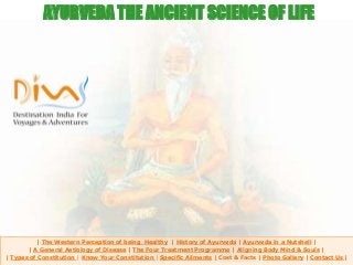 | The Western Perception of being Healthy | History of Ayurveda | Ayurveda in a Nutshell |
| A General Aetiology of Disease | The Four Treatment Programme | Aligning Body Mind & Souls |
| Types of Constitution | Know Your Constitution | Specific Ailments | Cost & Facts | Photo Gallery | Contact Us |
AYURVEDA THE ANCIENT SCIENCE OF LIFE
 