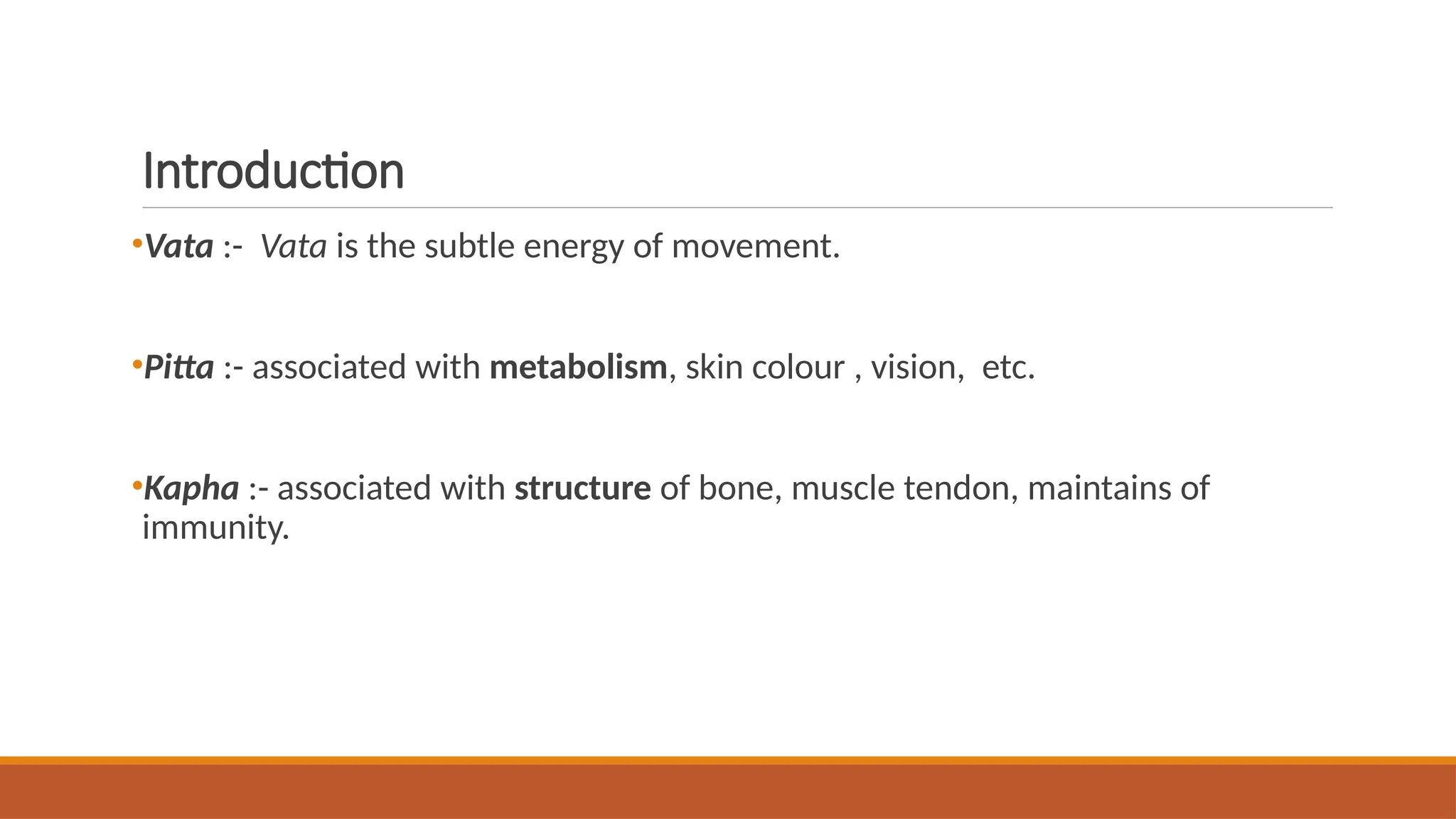 Introduction
•Vata :- Vata is the subtle energy of movement.
•Pitta :- associated with metabolism, skin colour , vision, etc.
•Kapha :- associated with structure of bone, muscle tendon, maintains of
immunity.
 
