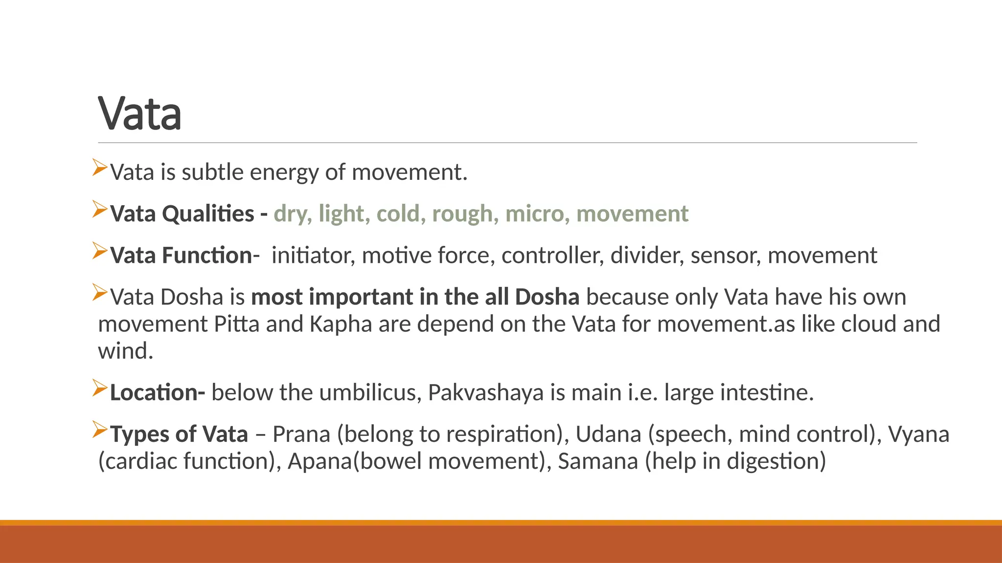 Vata
Vata is subtle energy of movement.
Vata Qualities - dry, light, cold, rough, micro, movement
Vata Function- initiator, motive force, controller, divider, sensor, movement
Vata Dosha is most important in the all Dosha because only Vata have his own
movement Pitta and Kapha are depend on the Vata for movement.as like cloud and
wind.
Location- below the umbilicus, Pakvashaya is main i.e. large intestine.
Types of Vata – Prana (belong to respiration), Udana (speech, mind control), Vyana
(cardiac function), Apana(bowel movement), Samana (help in digestion)
 