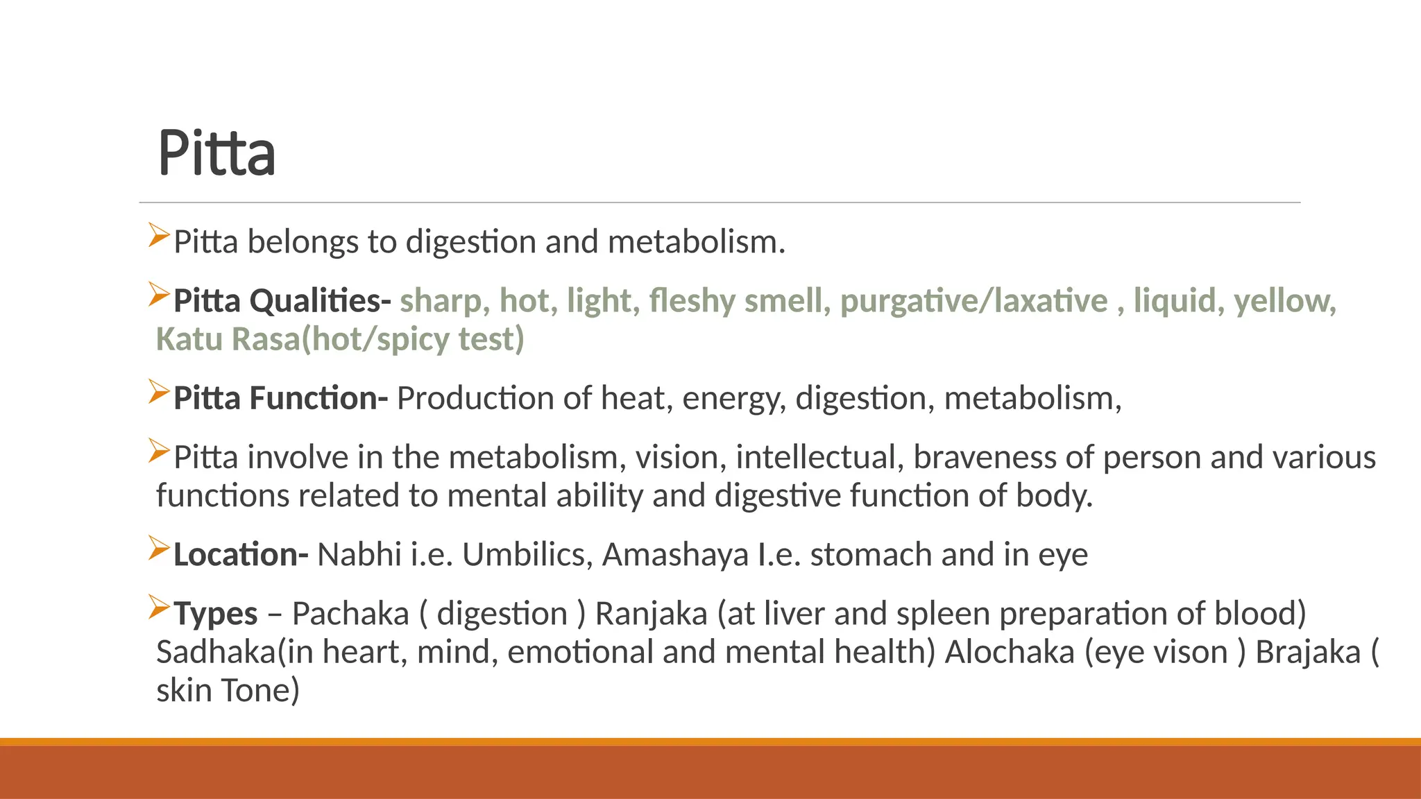 Pitta
Pitta belongs to digestion and metabolism.
Pitta Qualities- sharp, hot, light, fleshy smell, purgative/laxative , liquid, yellow,
Katu Rasa(hot/spicy test)
Pitta Function- Production of heat, energy, digestion, metabolism,
Pitta involve in the metabolism, vision, intellectual, braveness of person and various
functions related to mental ability and digestive function of body.
Location- Nabhi i.e. Umbilics, Amashaya I.e. stomach and in eye
Types – Pachaka ( digestion ) Ranjaka (at liver and spleen preparation of blood)
Sadhaka(in heart, mind, emotional and mental health) Alochaka (eye vison ) Brajaka (
skin Tone)
 
