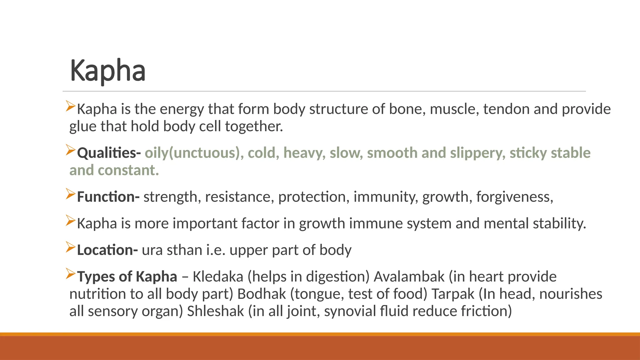 Kapha
Kapha is the energy that form body structure of bone, muscle, tendon and provide
glue that hold body cell together.
Qualities- oily(unctuous), cold, heavy, slow, smooth and slippery, sticky stable
and constant.
Function- strength, resistance, protection, immunity, growth, forgiveness,
Kapha is more important factor in growth immune system and mental stability.
Location- ura sthan i.e. upper part of body
Types of Kapha – Kledaka (helps in digestion) Avalambak (in heart provide
nutrition to all body part) Bodhak (tongue, test of food) Tarpak (In head, nourishes
all sensory organ) Shleshak (in all joint, synovial fluid reduce friction)
 