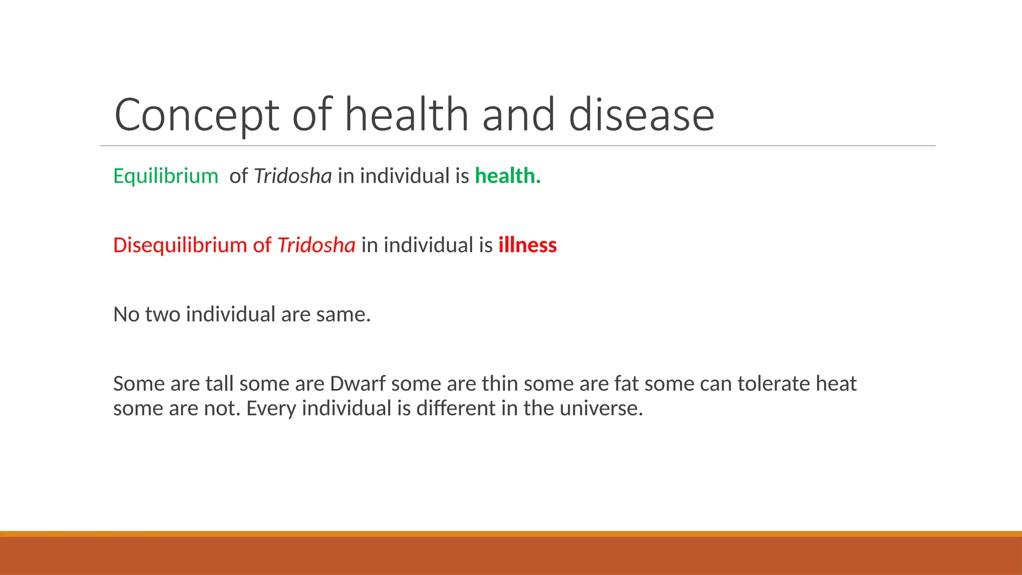 Concept of health and disease
Equilibrium of Tridosha in individual is health.
Disequilibrium of Tridosha in individual is illness
No two individual are same.
Some are tall some are Dwarf some are thin some are fat some can tolerate heat
some are not. Every individual is different in the universe.
 