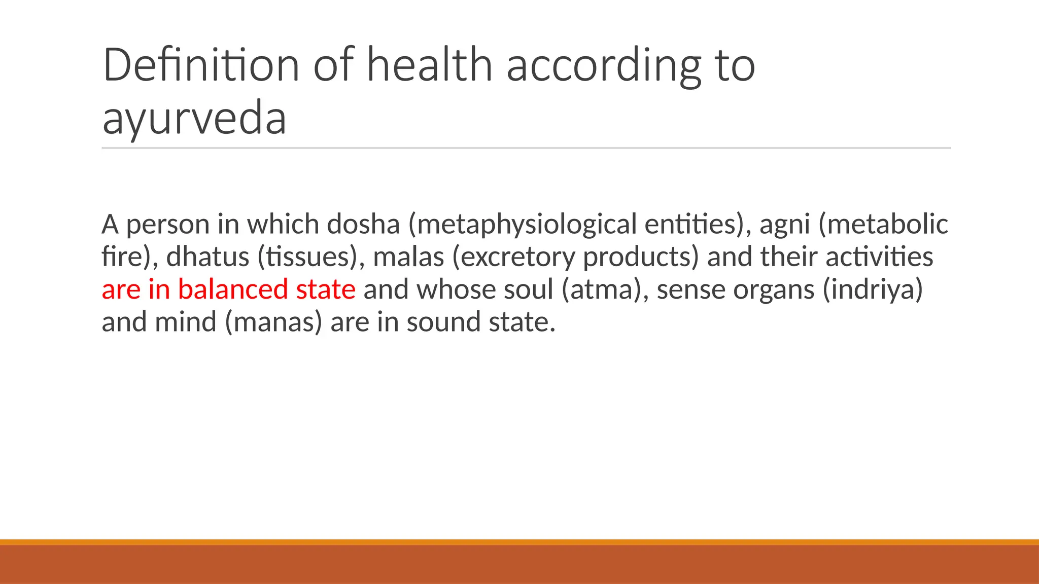 Definition of health according to
ayurveda
A person in which dosha (metaphysiological entities), agni (metabolic
fire), dhatus (tissues), malas (excretory products) and their activities
are in balanced state and whose soul (atma), sense organs (indriya)
and mind (manas) are in sound state.
 