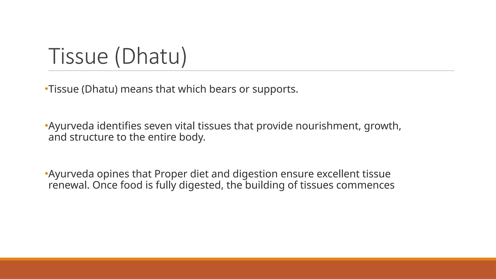 Tissue (Dhatu)
•Tissue (Dhatu) means that which bears or supports.
•Ayurveda identifies seven vital tissues that provide nourishment, growth,
and structure to the entire body.
•Ayurveda opines that Proper diet and digestion ensure excellent tissue
renewal. Once food is fully digested, the building of tissues commences
 