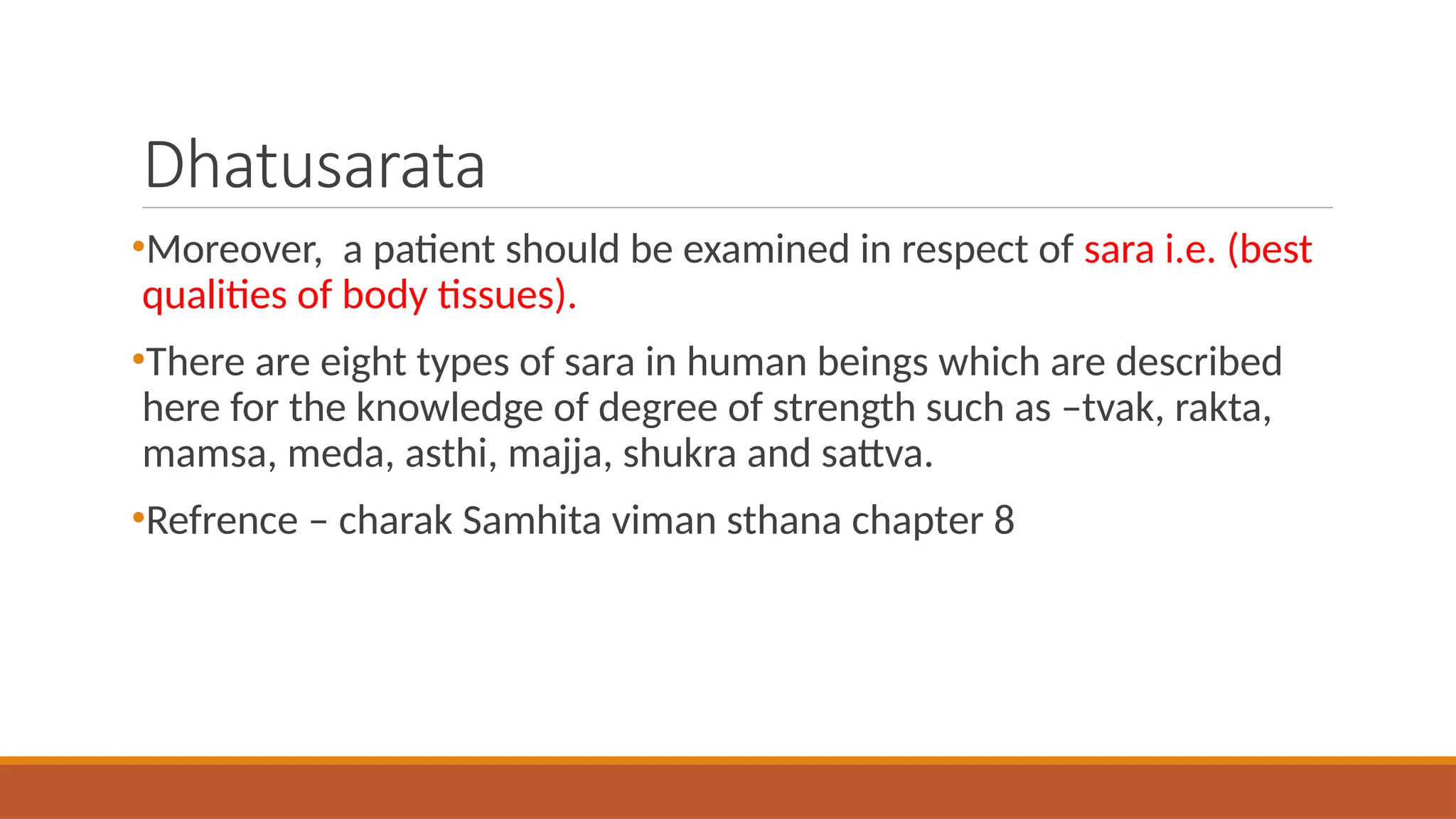 Dhatusarata
•Moreover, a patient should be examined in respect of sara i.e. (best
qualities of body tissues).
•There are eight types of sara in human beings which are described
here for the knowledge of degree of strength such as –tvak, rakta,
mamsa, meda, asthi, majja, shukra and sattva.
•Refrence – charak Samhita viman sthana chapter 8
 