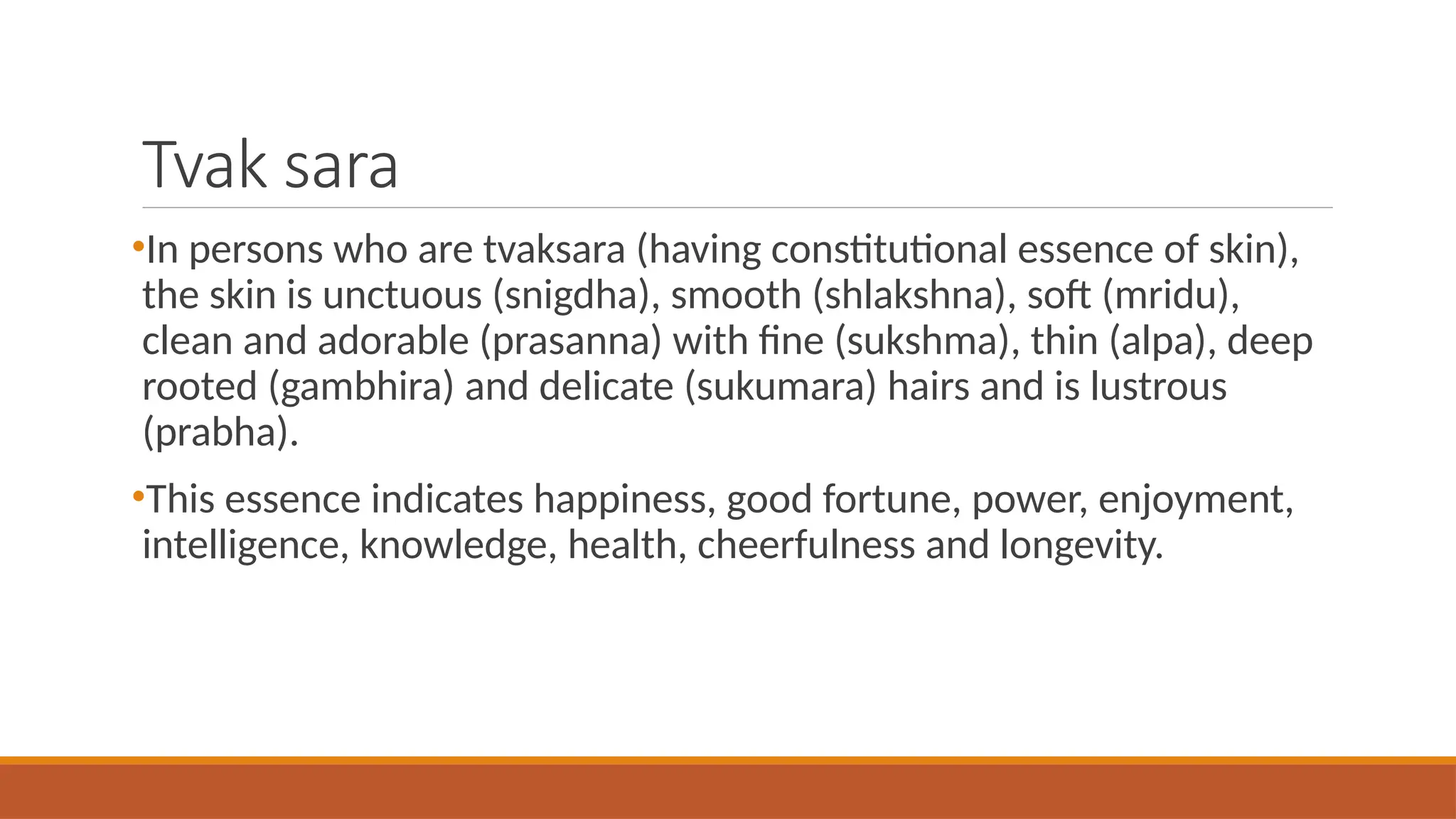 Tvak sara
•In persons who are tvaksara (having constitutional essence of skin),
the skin is unctuous (snigdha), smooth (shlakshna), soft (mridu),
clean and adorable (prasanna) with fine (sukshma), thin (alpa), deep
rooted (gambhira) and delicate (sukumara) hairs and is lustrous
(prabha).
•This essence indicates happiness, good fortune, power, enjoyment,
intelligence, knowledge, health, cheerfulness and longevity.
 