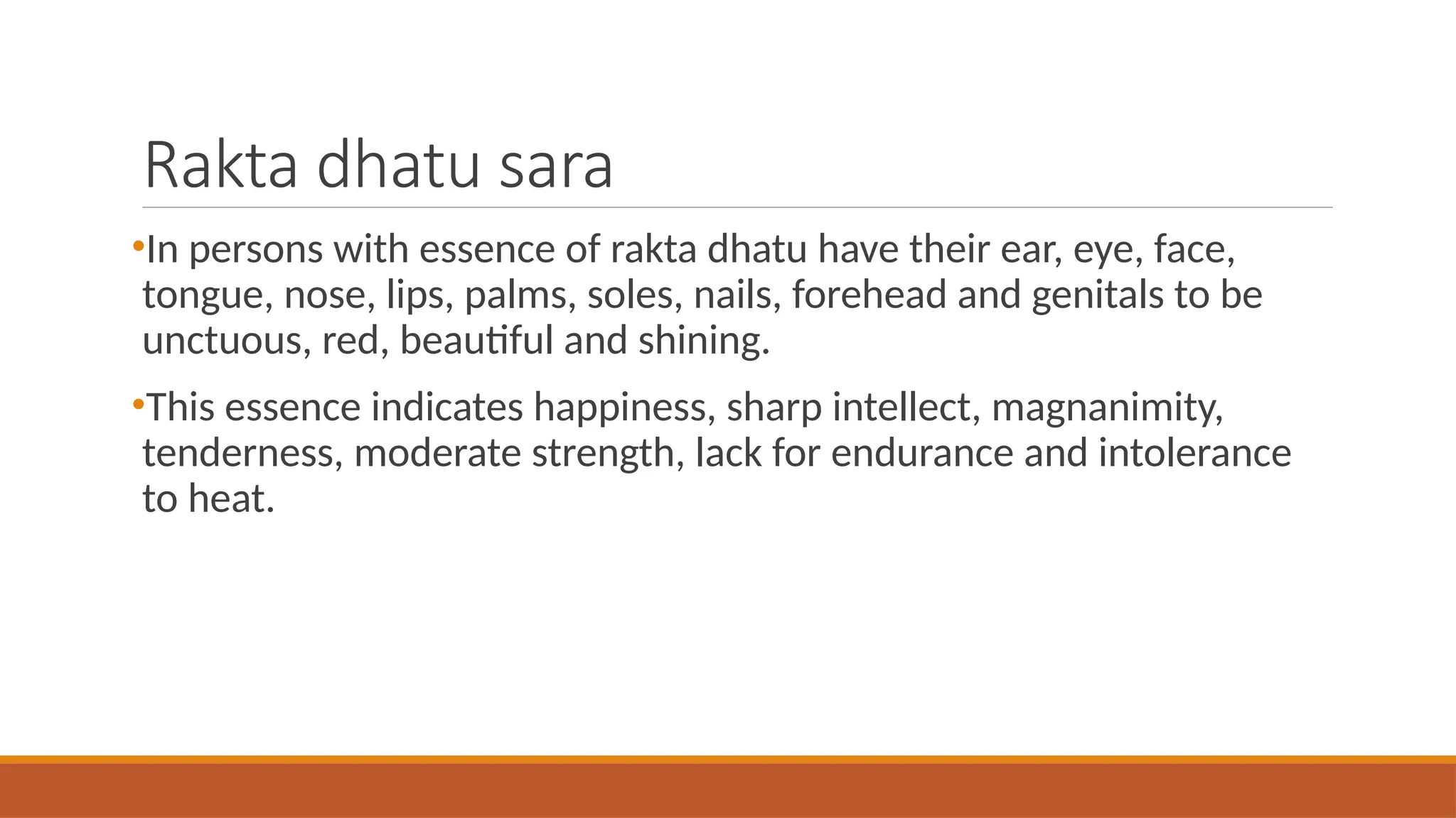 Rakta dhatu sara
•In persons with essence of rakta dhatu have their ear, eye, face,
tongue, nose, lips, palms, soles, nails, forehead and genitals to be
unctuous, red, beautiful and shining.
•This essence indicates happiness, sharp intellect, magnanimity,
tenderness, moderate strength, lack for endurance and intolerance
to heat.
 