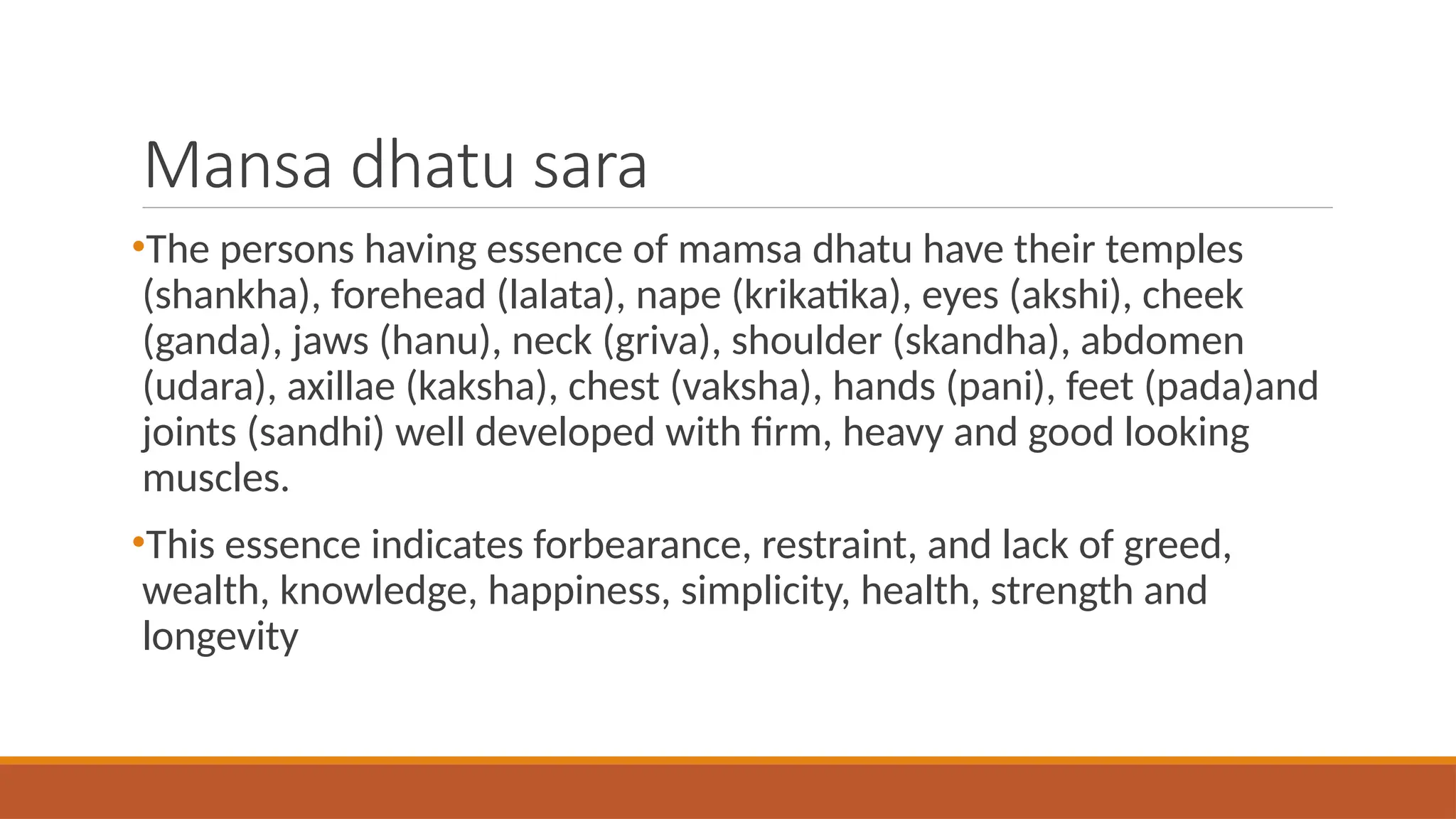 Mansa dhatu sara
•The persons having essence of mamsa dhatu have their temples
(shankha), forehead (lalata), nape (krikatika), eyes (akshi), cheek
(ganda), jaws (hanu), neck (griva), shoulder (skandha), abdomen
(udara), axillae (kaksha), chest (vaksha), hands (pani), feet (pada)and
joints (sandhi) well developed with firm, heavy and good looking
muscles.
•This essence indicates forbearance, restraint, and lack of greed,
wealth, knowledge, happiness, simplicity, health, strength and
longevity
 