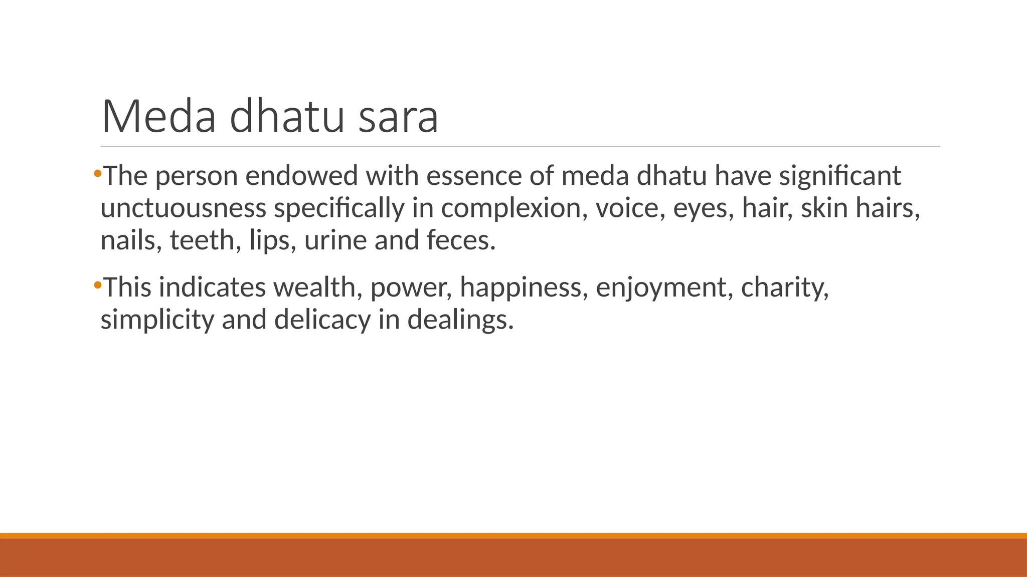 Meda dhatu sara
•The person endowed with essence of meda dhatu have significant
unctuousness specifically in complexion, voice, eyes, hair, skin hairs,
nails, teeth, lips, urine and feces.
•This indicates wealth, power, happiness, enjoyment, charity,
simplicity and delicacy in dealings.
 
