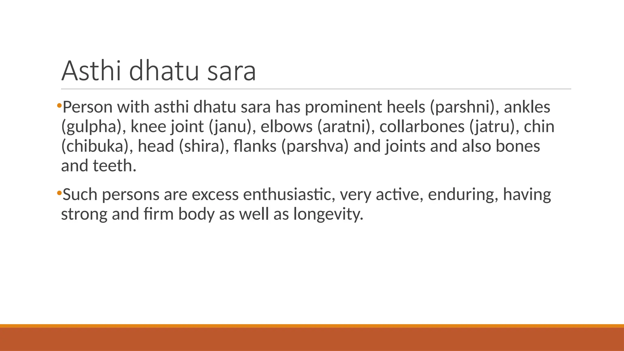 Asthi dhatu sara
•Person with asthi dhatu sara has prominent heels (parshni), ankles
(gulpha), knee joint (janu), elbows (aratni), collarbones (jatru), chin
(chibuka), head (shira), flanks (parshva) and joints and also bones
and teeth.
•Such persons are excess enthusiastic, very active, enduring, having
strong and firm body as well as longevity.
 