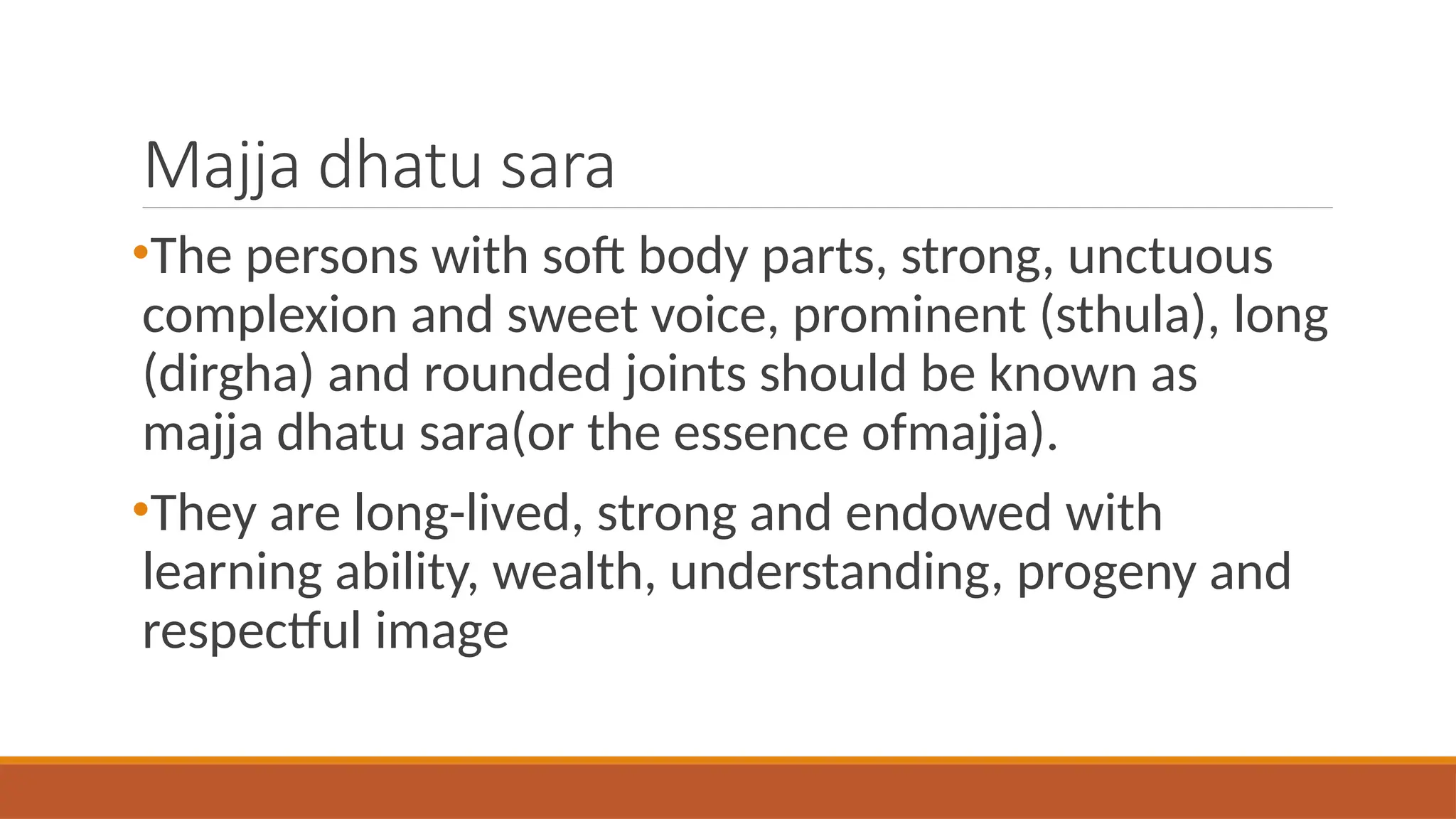 Majja dhatu sara
•The persons with soft body parts, strong, unctuous
complexion and sweet voice, prominent (sthula), long
(dirgha) and rounded joints should be known as
majja dhatu sara(or the essence ofmajja).
•They are long-lived, strong and endowed with
learning ability, wealth, understanding, progeny and
respectful image
 