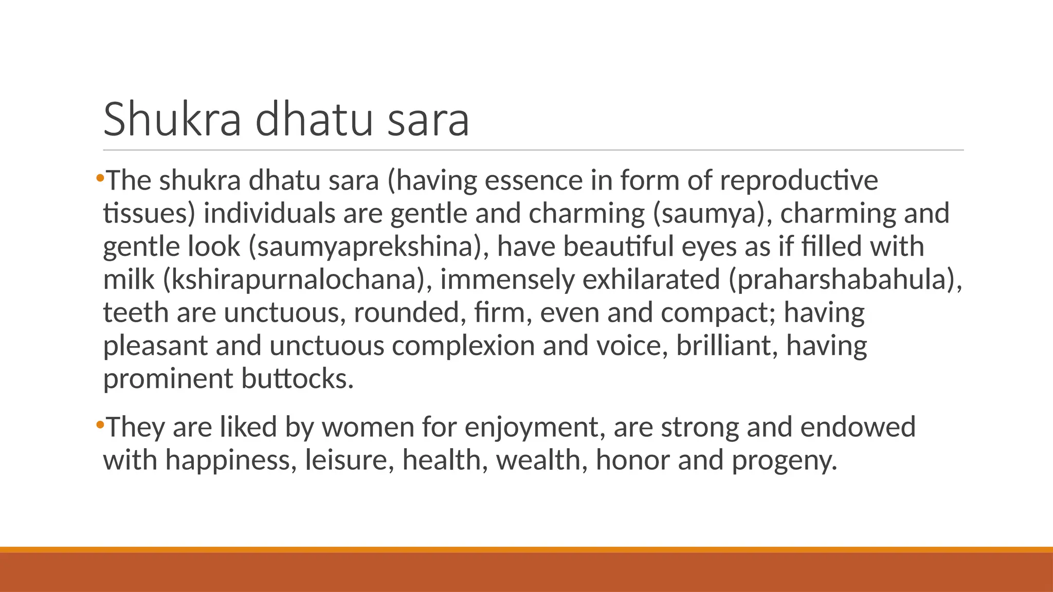 Shukra dhatu sara
•The shukra dhatu sara (having essence in form of reproductive
tissues) individuals are gentle and charming (saumya), charming and
gentle look (saumyaprekshina), have beautiful eyes as if filled with
milk (kshirapurnalochana), immensely exhilarated (praharshabahula),
teeth are unctuous, rounded, firm, even and compact; having
pleasant and unctuous complexion and voice, brilliant, having
prominent buttocks.
•They are liked by women for enjoyment, are strong and endowed
with happiness, leisure, health, wealth, honor and progeny.
 