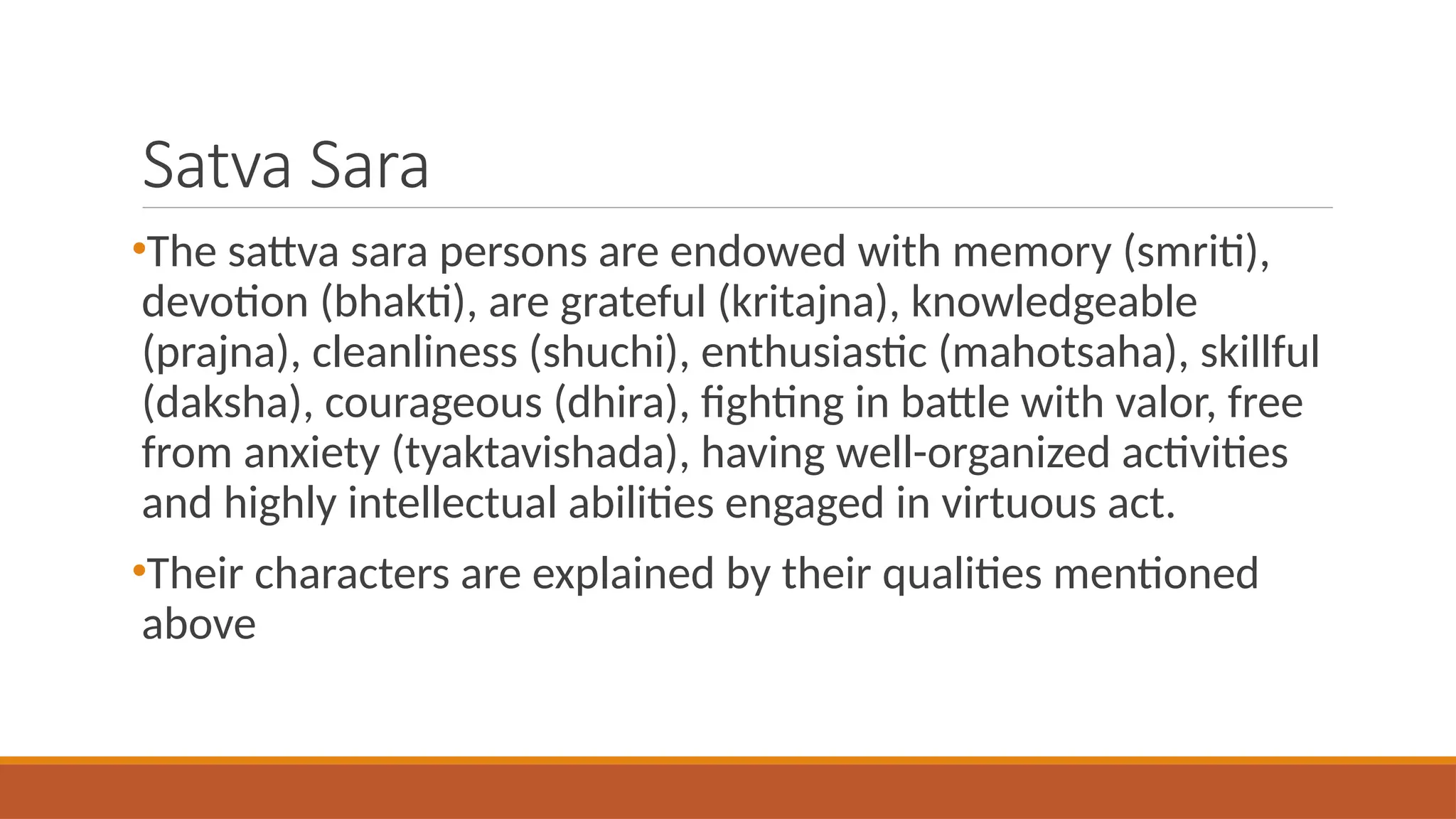 Satva Sara
•The sattva sara persons are endowed with memory (smriti),
devotion (bhakti), are grateful (kritajna), knowledgeable
(prajna), cleanliness (shuchi), enthusiastic (mahotsaha), skillful
(daksha), courageous (dhira), fighting in battle with valor, free
from anxiety (tyaktavishada), having well-organized activities
and highly intellectual abilities engaged in virtuous act.
•Their characters are explained by their qualities mentioned
above
 