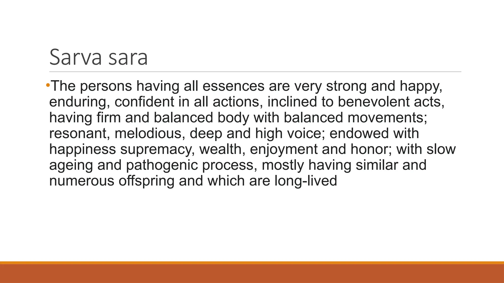 Sarva sara
•The persons having all essences are very strong and happy,
enduring, confident in all actions, inclined to benevolent acts,
having firm and balanced body with balanced movements;
resonant, melodious, deep and high voice; endowed with
happiness supremacy, wealth, enjoyment and honor; with slow
ageing and pathogenic process, mostly having similar and
numerous offspring and which are long-lived
 