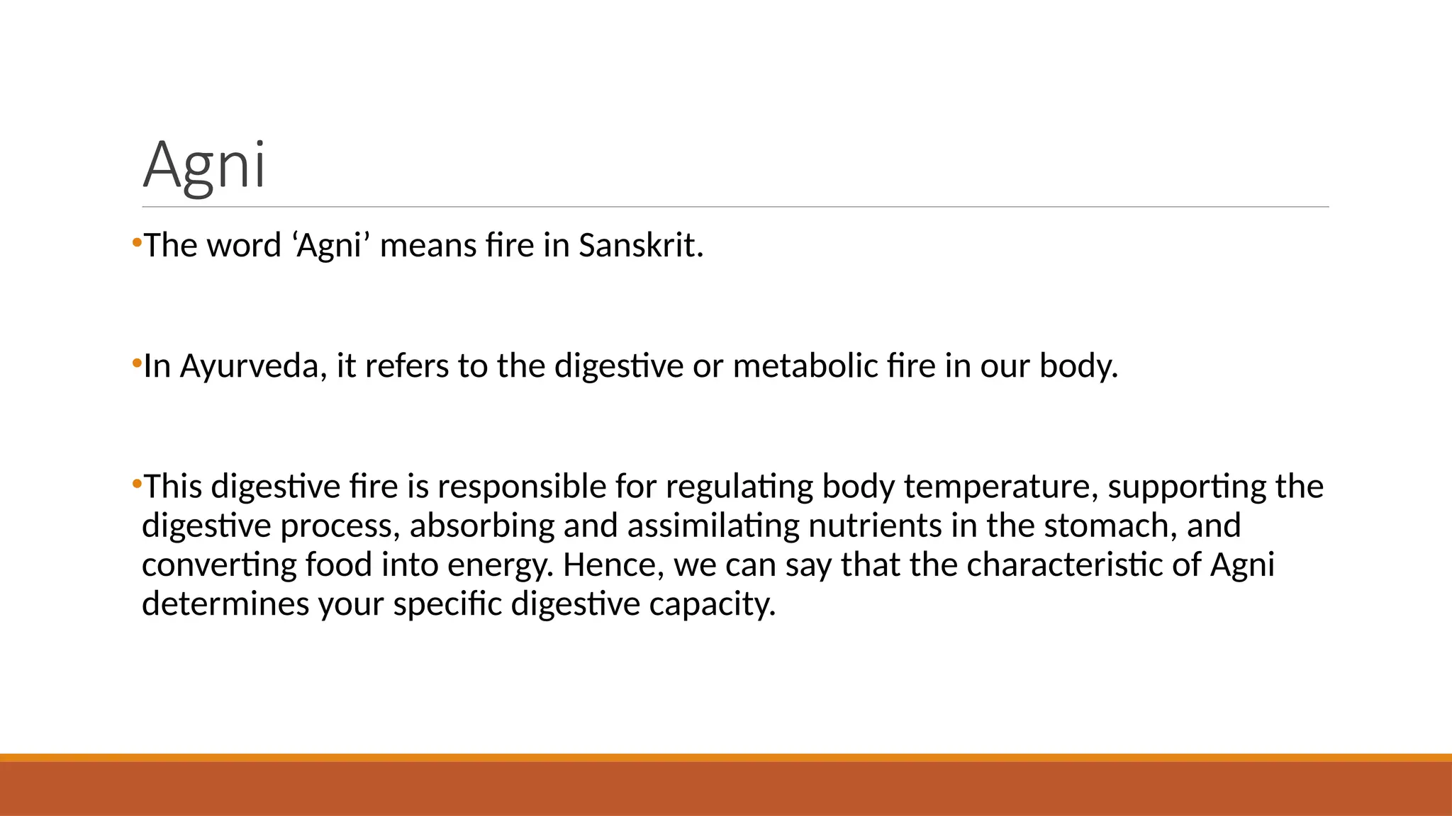 Agni
•The word ‘Agni’ means fire in Sanskrit.
•In Ayurveda, it refers to the digestive or metabolic fire in our body.
•This digestive fire is responsible for regulating body temperature, supporting the
digestive process, absorbing and assimilating nutrients in the stomach, and
converting food into energy. Hence, we can say that the characteristic of Agni
determines your specific digestive capacity.
 