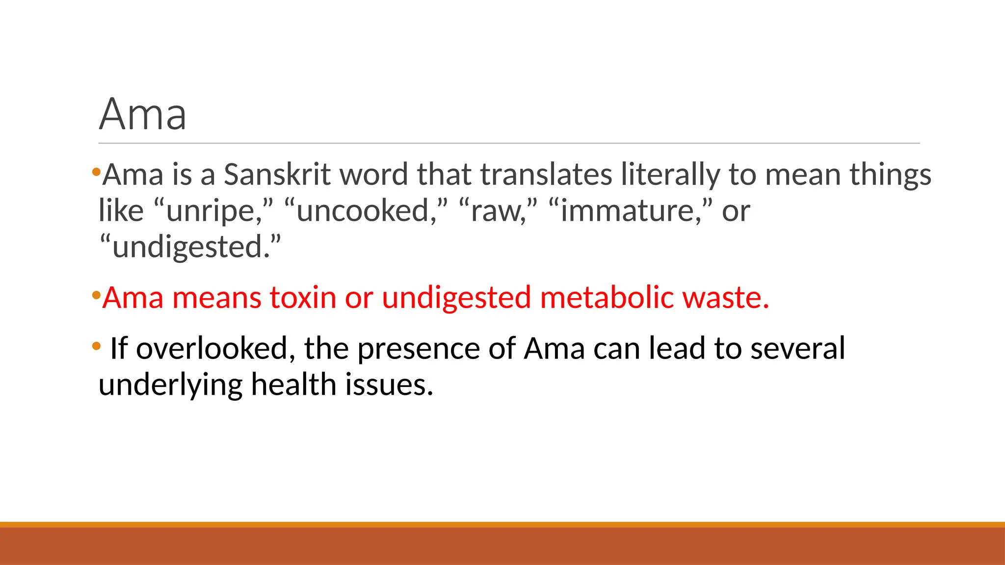 Ama
•Ama is a Sanskrit word that translates literally to mean things
like “unripe,” “uncooked,” “raw,” “immature,” or
“undigested.”
•Ama means toxin or undigested metabolic waste.
• If overlooked, the presence of Ama can lead to several
underlying health issues.
 
