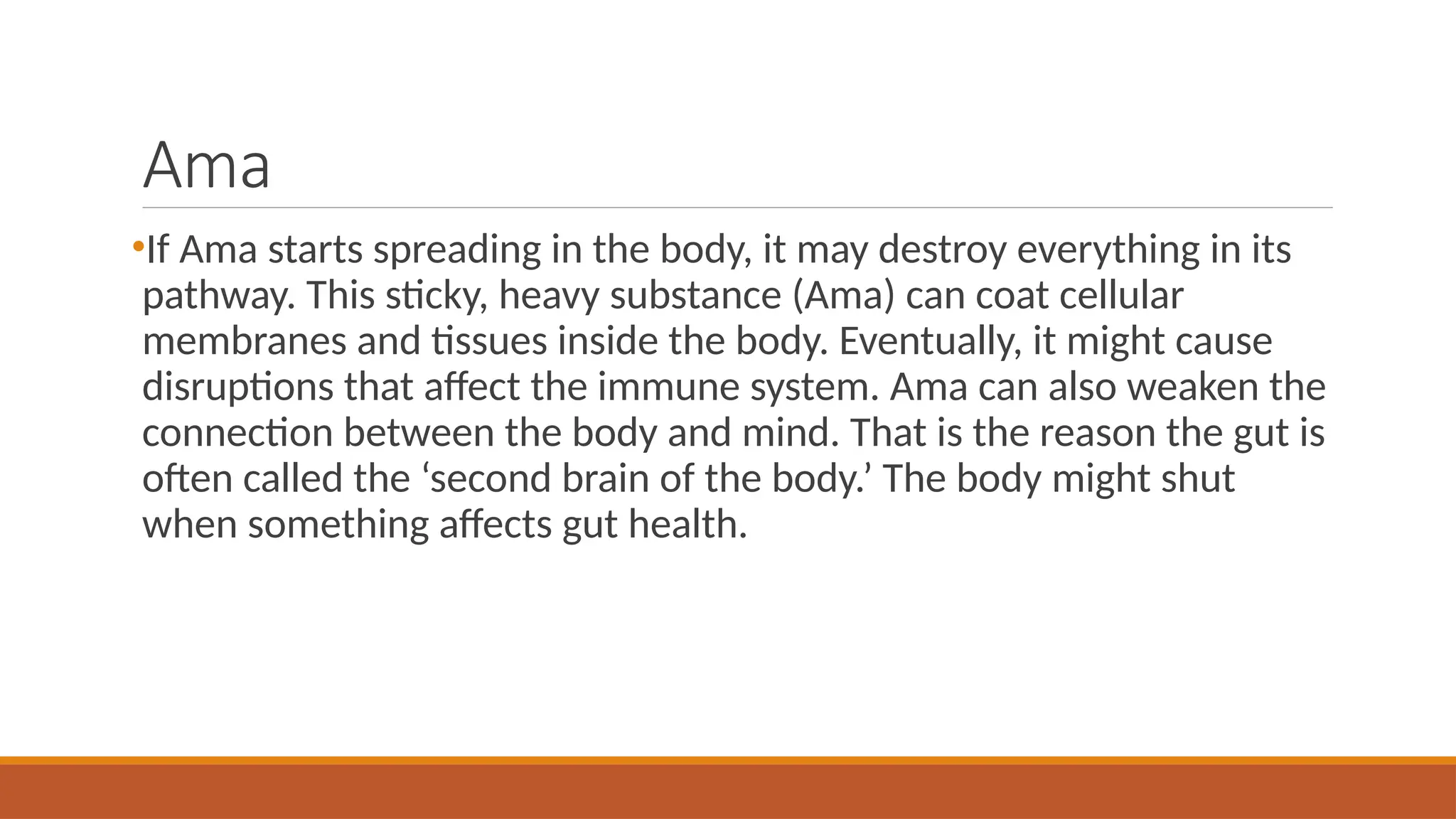Ama
•If Ama starts spreading in the body, it may destroy everything in its
pathway. This sticky, heavy substance (Ama) can coat cellular
membranes and tissues inside the body. Eventually, it might cause
disruptions that affect the immune system. Ama can also weaken the
connection between the body and mind. That is the reason the gut is
often called the ‘second brain of the body.’ The body might shut
when something affects gut health.
 