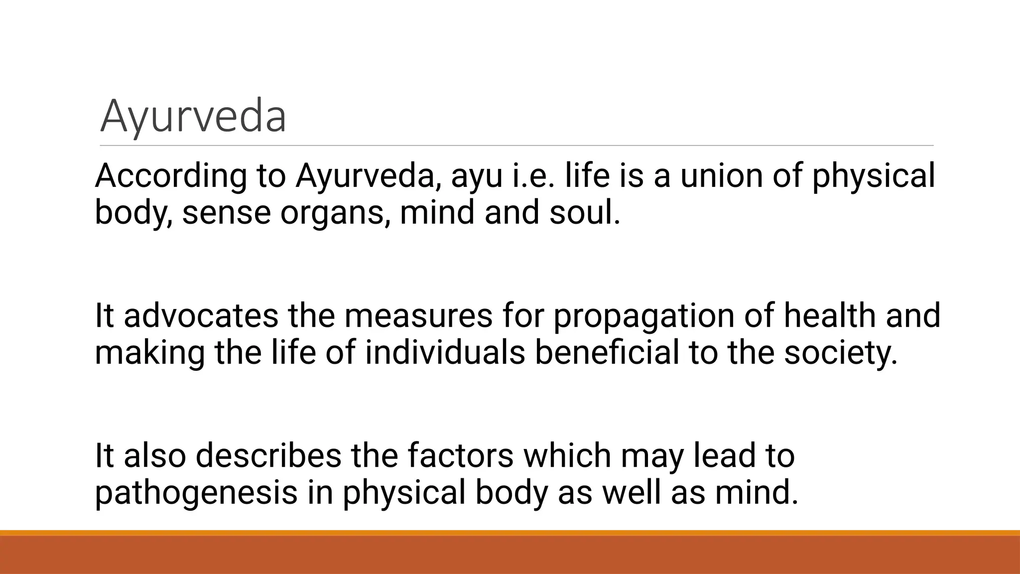 Ayurveda
According to Ayurveda, ayu i.e. life is a union of physical
body, sense organs, mind and soul.
It advocates the measures for propagation of health and
making the life of individuals beneficial to the society.
It also describes the factors which may lead to
pathogenesis in physical body as well as mind.
 