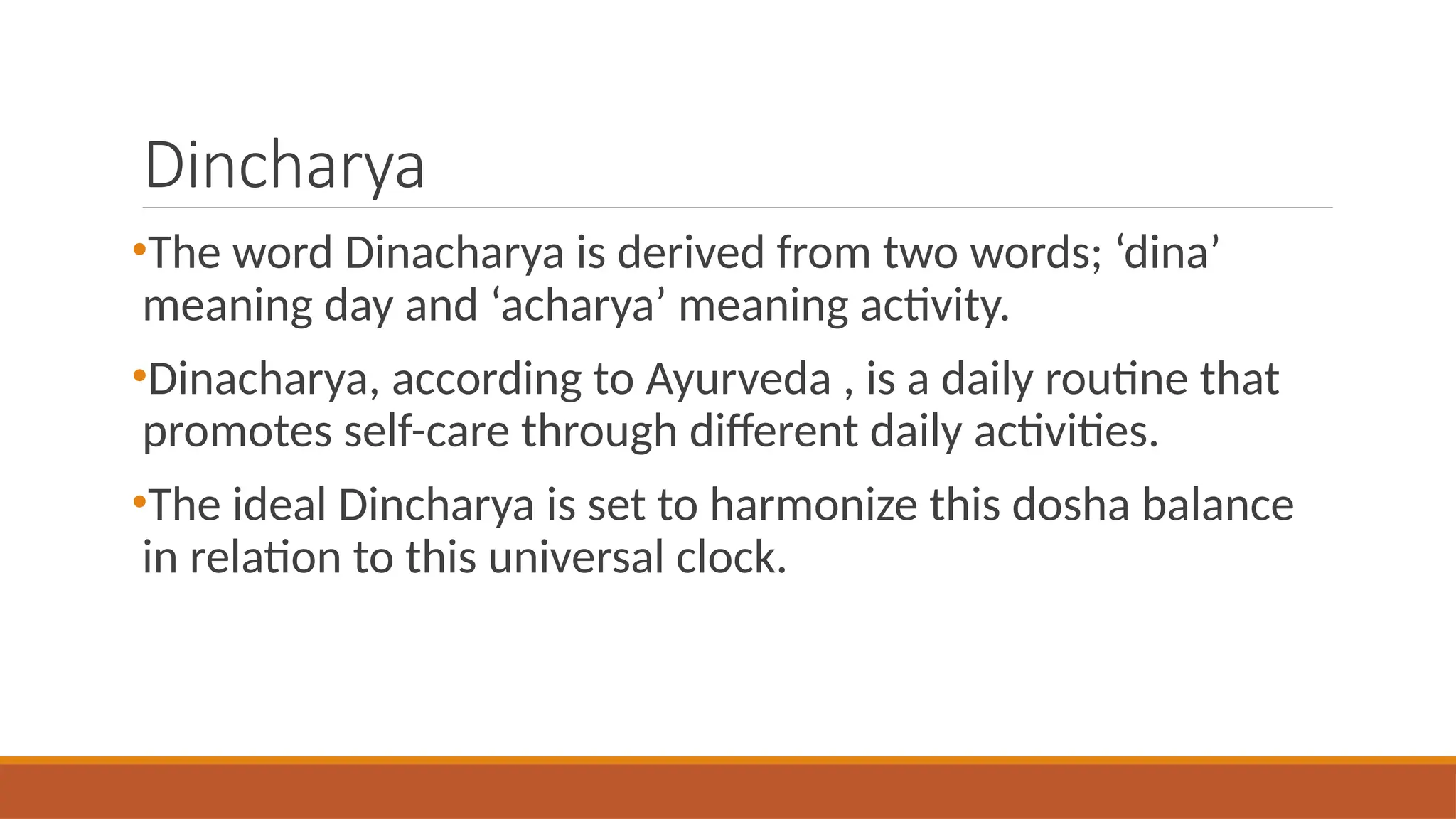 Dincharya
•The word Dinacharya is derived from two words; ‘dina’
meaning day and ‘acharya’ meaning activity.
•Dinacharya, according to Ayurveda , is a daily routine that
promotes self-care through different daily activities.
•The ideal Dincharya is set to harmonize this dosha balance
in relation to this universal clock.
 