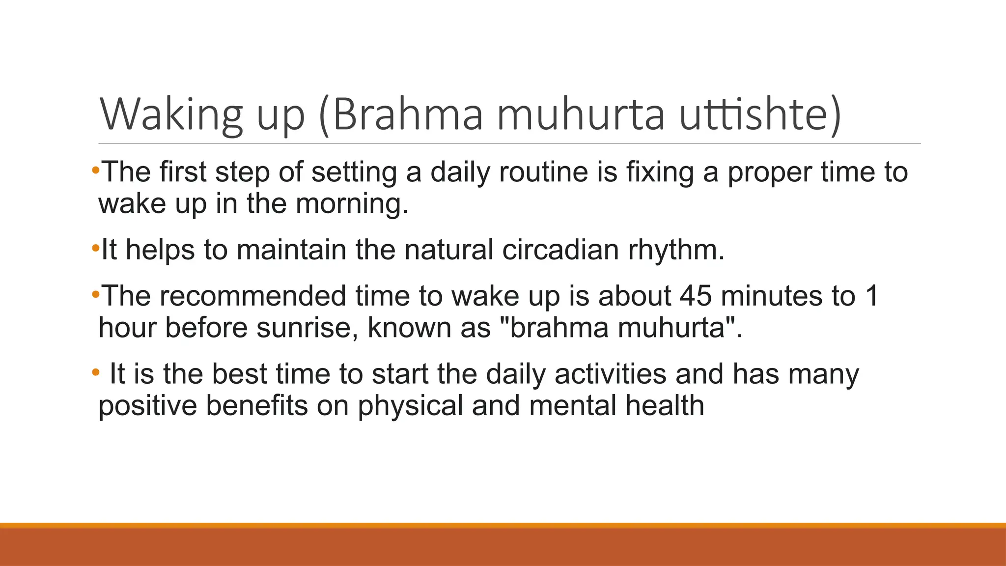 Waking up (Brahma muhurta uttishte)
•The first step of setting a daily routine is fixing a proper time to
wake up in the morning.
•It helps to maintain the natural circadian rhythm.
•The recommended time to wake up is about 45 minutes to 1
hour before sunrise, known as "brahma muhurta".
• It is the best time to start the daily activities and has many
positive benefits on physical and mental health
 
