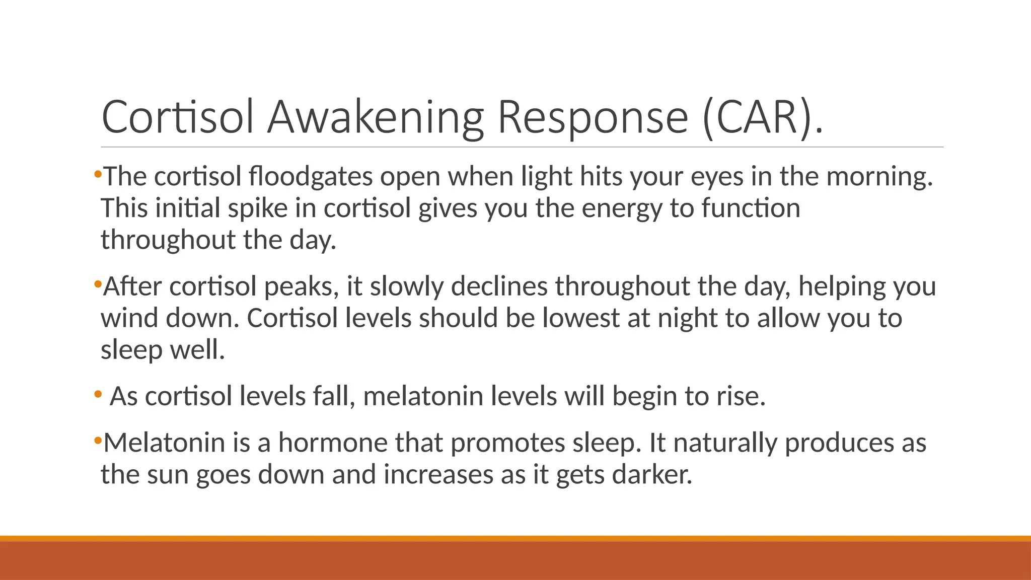 Cortisol Awakening Response (CAR).
•The cortisol floodgates open when light hits your eyes in the morning.
This initial spike in cortisol gives you the energy to function
throughout the day.
•After cortisol peaks, it slowly declines throughout the day, helping you
wind down. Cortisol levels should be lowest at night to allow you to
sleep well.
• As cortisol levels fall, melatonin levels will begin to rise.
•Melatonin is a hormone that promotes sleep. It naturally produces as
the sun goes down and increases as it gets darker.
 