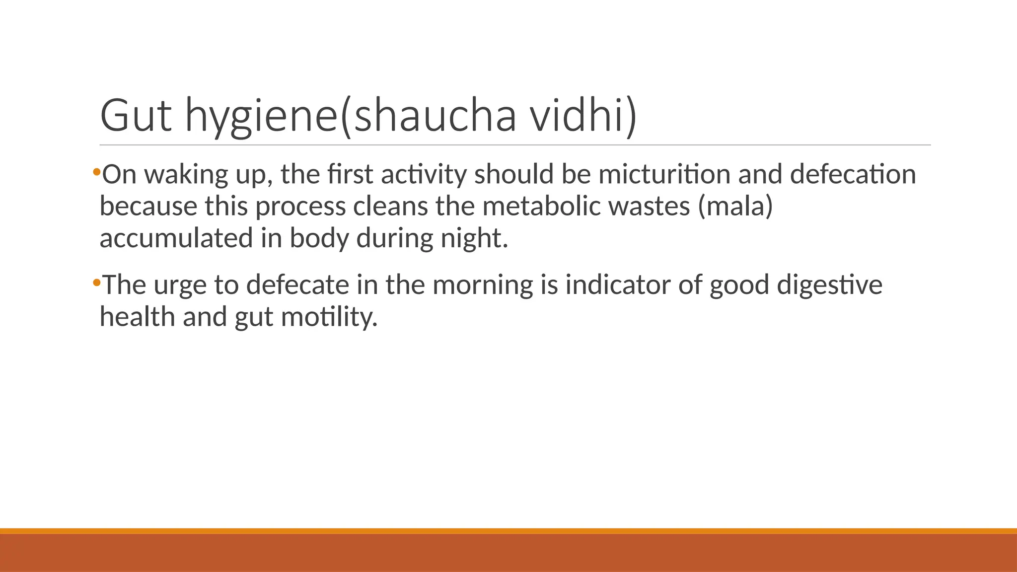 Gut hygiene(shaucha vidhi)
•On waking up, the first activity should be micturition and defecation
because this process cleans the metabolic wastes (mala)
accumulated in body during night.
•The urge to defecate in the morning is indicator of good digestive
health and gut motility.
 