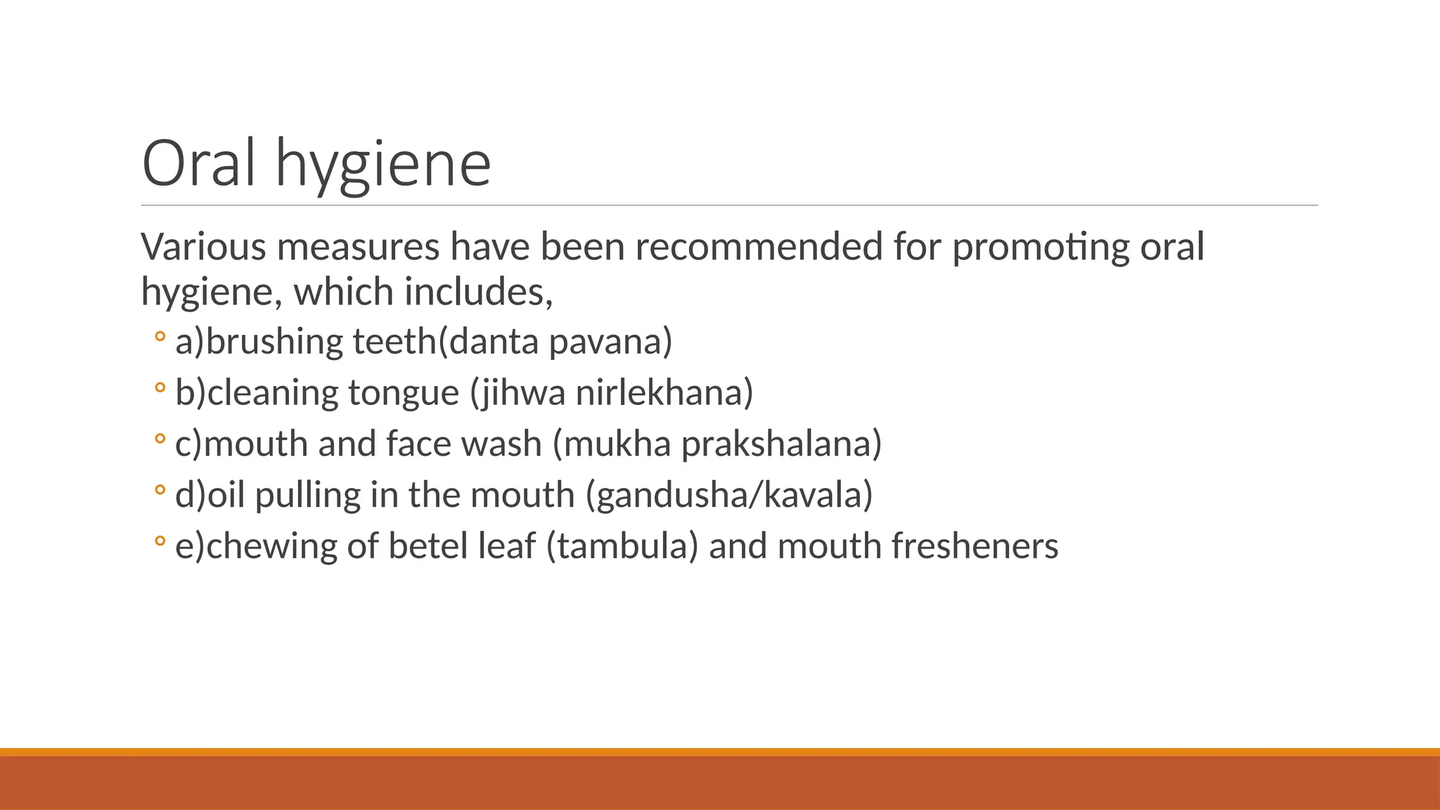 Oral hygiene
Various measures have been recommended for promoting oral
hygiene, which includes,
◦ a)brushing teeth(danta pavana)
◦ b)cleaning tongue (jihwa nirlekhana)
◦ c)mouth and face wash (mukha prakshalana)
◦ d)oil pulling in the mouth (gandusha/kavala)
◦ e)chewing of betel leaf (tambula) and mouth fresheners
 