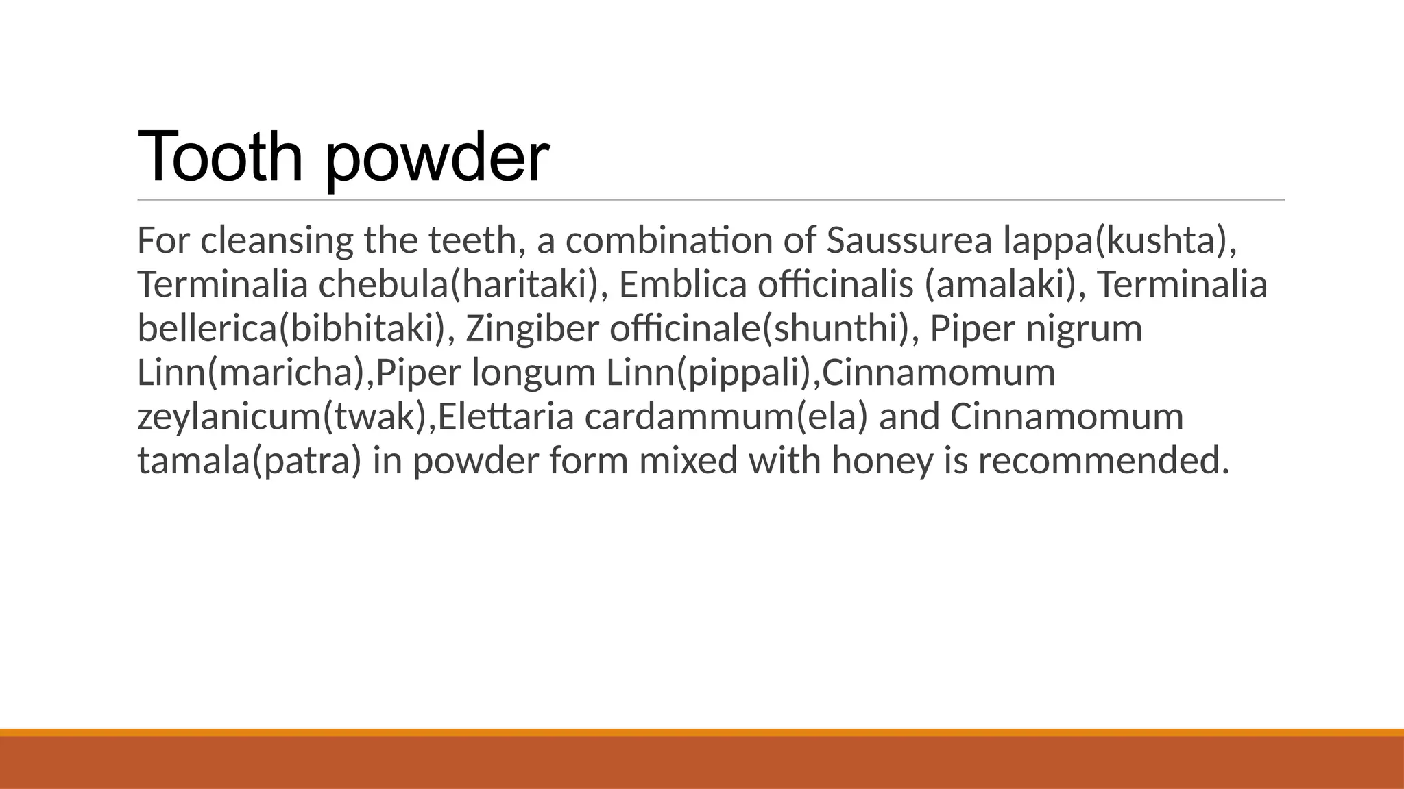 Tooth powder
For cleansing the teeth, a combination of Saussurea lappa(kushta),
Terminalia chebula(haritaki), Emblica officinalis (amalaki), Terminalia
bellerica(bibhitaki), Zingiber officinale(shunthi), Piper nigrum
Linn(maricha),Piper longum Linn(pippali),Cinnamomum
zeylanicum(twak),Elettaria cardammum(ela) and Cinnamomum
tamala(patra) in powder form mixed with honey is recommended.
 