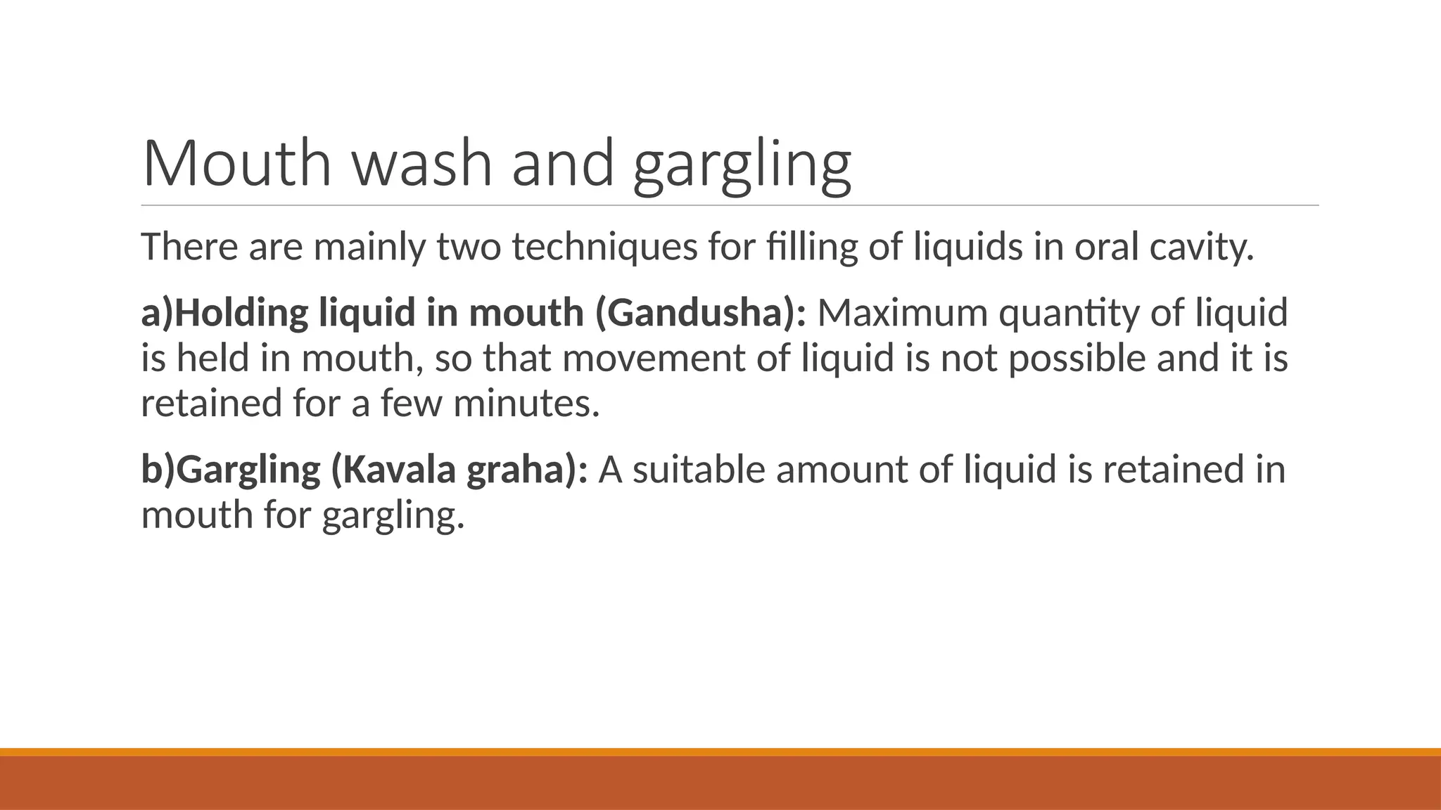Mouth wash and gargling
There are mainly two techniques for filling of liquids in oral cavity.
a)Holding liquid in mouth (Gandusha): Maximum quantity of liquid
is held in mouth, so that movement of liquid is not possible and it is
retained for a few minutes.
b)Gargling (Kavala graha): A suitable amount of liquid is retained in
mouth for gargling.
 