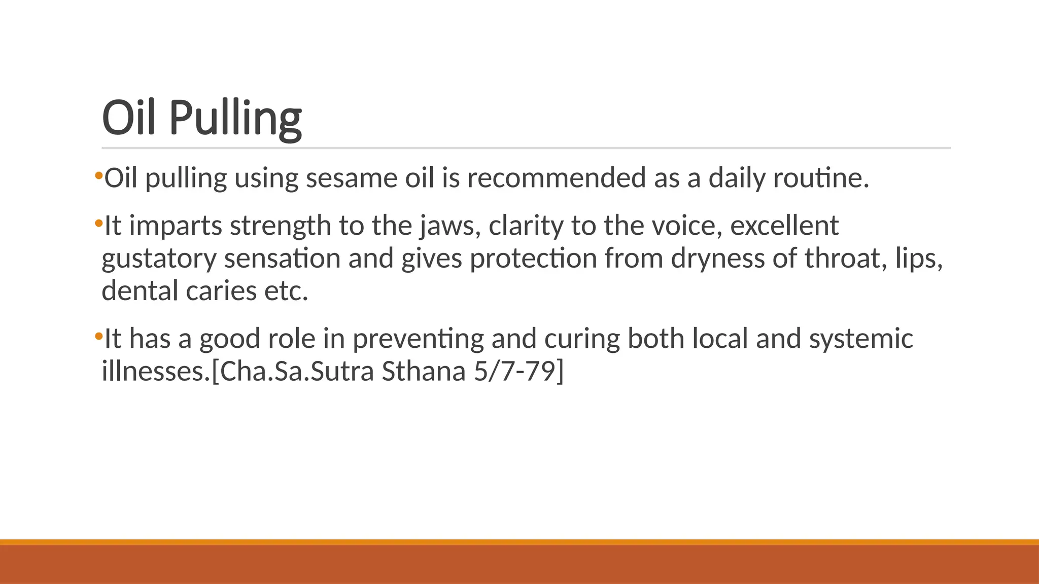 Oil Pulling
•Oil pulling using sesame oil is recommended as a daily routine.
•It imparts strength to the jaws, clarity to the voice, excellent
gustatory sensation and gives protection from dryness of throat, lips,
dental caries etc.
•It has a good role in preventing and curing both local and systemic
illnesses.[Cha.Sa.Sutra Sthana 5/7-79]
 